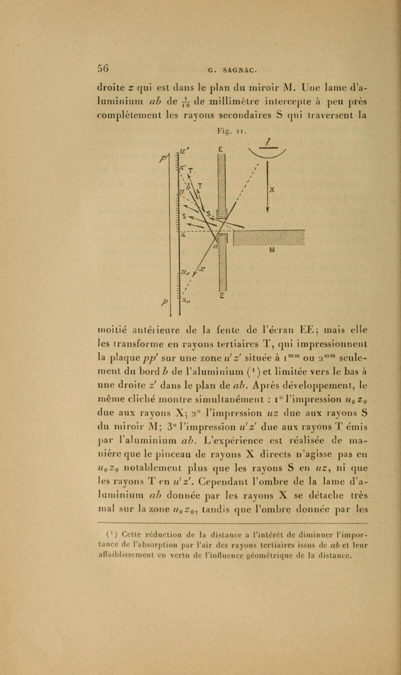 droite z qui est dans le plan du miroir iM. Ujie lame d'a- luminium ab de y^ de millimètre inlercepie à peu près complètement les rayons secondaires S qui tiaversent la Fie. II. P] P moitié anléiieure de la fente de l'écran EE; mais elle les transforme en rayons tertiaires T, qui impressionnent la plaque pp' sur une zone z/z' située à i^' ou 2 seule- ment du bord h de l'aluminium (^)et limitée vers le bas à une droite z dans le plan de ah. Après développement, le même cliclié montre simultanément : i l'impression //q ^0 due aux rayons X-, 2 l'impression uz due aux rayons S du miroir M; 3° l'impression ii!z due aux rayons T émis par l'aluminium ah. L'expérience est léalisée de ma- nière que le pinceau de rayons X directs n'agisse pas en u^^Zq notablement plus que les rayons S en //r, ni que les rayons T en u!z . Cependant l'ombie de la lame d'a- luminium ah donnée j^ar les rayons X se détacbe très mal sur la zone //o^o, tandis que l'ombre donnée par les (') Celle rédiirlion de la dislance a l'inlérèl de diminuer l'impcir- lance de l'absorj)lion par l'air des rayons Icrliaires issus de ab cl leur afTaiblisscmcnl en vcrlu de rinilucnce géomclrique de la dislancc.
