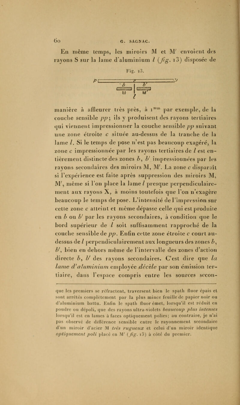 Eu même temps, les miroirs M et M' envoient des rajons S sur la lame d'aluminium / {J^g* i^) disposée de Fig. i3. :J I ^' M l M manière à affleurer 1res près, à i'' par exemple, de la touelie sensible pp\ ils y produisent des rayons tertiaires ijui viennent impressionner la couche sensible pp suivant wnç. zone étroite c située au-dessus de la tranche de la lame /. Si le temps de pose n'est pas beaucoup exagéré, la zone c impressionnée par les rayons tertiaires de /est en- tièrement distincte des zones Z>, y impressionnées par les rayons secondaires des miroirs M, M'. La zone c disparaît si l'expérience est faite après suppression des miroirs M, M', même si l'on place la lame / presque perpendiculaire- ment aux rayons X, à moins toutefois que l'on n'exagère beaucoup le temps dépose. L'intensité de l'impression sur celle zone c atteint et même dépasse celle qui est produite en h ou y par les rayons secondaires, à condition que le bord supérieur de / soit suffisamment rapproché de la couche sensible de pp. Enfin cette zone étroite c court au- dessus de / perpendiculairement aux longueurs des zones Z>, //, bien en dehors mèine de l'intervalle des zones d'action directe Z>, Z>' des rayons secondaiies. C'est diie que la laine d^alaminiiun employée décelé par son émission ter- tiaire, dans l'espace compris entre les sources secon- quc les premiers se réfractent, traversent bien le spath fluor épais et sont arrêtés complètement par la plus mince feuille de papier noir ou d'aluminium battu. J'^nfin le spath fluor émet, lorsqu'il est réduit en poudre ou dépoli, que des rayons ultra-violets beaucoup plus intenses lorsqu'il est en lames à faces optiquement polies; au contraire, je n'ai pas observé de diflérence sensible entre le rayonnement secondaire d'un miroir d'acier M très rugueux et celui d'un miroir identique optiquement poli placé en i\l' {fig. i3) à côte du premier.