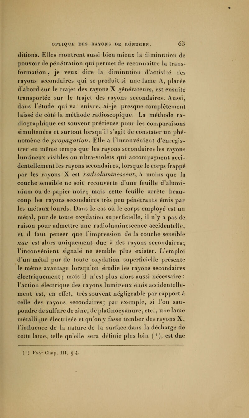 ditioiis. Elles montrent aussi bien mieux la diminution de pouvoir de pénétraiion qui permet de reconnaître la trans- formation , je veux dire la diminution d'activité des rayons secondaires qui se produit si une lame A, placée d'abord sur le trajet des rayons X générateurs, est ensuite transportée sur le trajet des rayons secondaires. Aussi, dans l'étude qui va suivre, ai-je presque complèten)ent laissé de côté la méthode radioscopique. La méthode ra- diographique est souvent précieuse pour les comparaisons simultanées et surtout lorsqu'il s'agit de constater un phé- nomène de propagation. Elle a l'inconvénient d'enregis- trer en même temps que les rayons secondaires les rayons lumineux visibles ou ultra-violets qui accompagnent acci- dentellement les rayons secondaires, lorsque le corps frappé par les rayons X est radioluniinescent.^ à moins que la couche sensible ne soit recouverte d'une feuille d'alumi- nium ou de papier noir; mais celte feuille arrête beau- coup les rayons secondaires très peu pénétrants émis par les métaux lourds. Dans le cas où le corps employé est un métal, pur de toute oxydation superficielle, il n'y a pas de raison pour admettre une radioluminescence accidentelle, et il faut penser que l'impression de la couche sensible nue est alors uniquement due à des rayons secondaires; l'inconvénient signalé ne semble plus exister. L'emploi d'un métal pur de toute oxydation superficielle présente le même avantage lorsqu'on étudie les rayons secondaires électriquement; mais il n'est plus alors aussi nécessaire: l'action électrique des rayons lumineux émis accidentelle- ment est, en effet, très souvent négligeable par rapport à celle des rayons secondaires; par exemple, si l'on sau- poudre de sulfure de zinc, de plalinocyanure, etc., une lame nïéiallique électrisée et qu'on y fasse tomber des rayons X, l'influence de la nature de la surface dans la décharge de cette lame, telle qu'elle sera définie plus loin ( ' ), est due (') Voir Cliap. III, § 4.