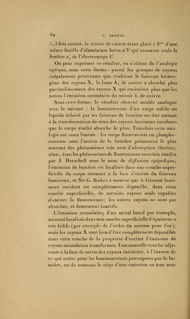 1,3 fois aillant, le miroir do cuivre étant placé à 8*^' d'une mince feuille d'aluminium battu a'b' qui recouvre seule la fenêlie o\ de l'éleclroscope C. On peut exprimer ce résultat, en s'aidant de Tanalogie optique, sous celte forme : parmi les groupes de rayons inégalement pénétrants que renferme le faisceau liétéro- gène des rayons X, la lame A3 de cuivre a absorbé plus paiticnlièrement des rayons X qui excitaient plus que les antres l'émission secondaire du miroir L de cuivre. Sous celle forme, le résultat observé semble analogue avec le suivant : la luminescence d'un corps solide ou liquide éclaiié [)ar un faisceau de lumière est due surtout à la transformation de ceux des rayons luniineux incidents que le corps étudié absorber le plus. Toutefois cette ana- logie est assez limitée : les corps iluorescents ou phospho- rescents sous l'action de la lumière présentent le plus souvent des phénomènes très nets iWibsorption électwe; ainsi, dans les phénomènes de fluorescence autrefois étudiés par J. Herschell sons le nom de diffusion épipoLique^ l'émission de lumière est localisée dans une couche super- ficielle du corps attenant à la face d'entrée du faisceau lumineux, et Sir G. Stokes a moniié (jue le faisceau lumi- neux incident est complètement dépouillé, dans cette couche superhcielle, de certains rayons seuls capables d'excitei la fluorescence; les autres rayons ne sont pas absoibés; et demeurent inactils. J^'émission secondaire, d'un métal lourd par exemple, est aussi localisée dans une couche superiicielle d'épaisseur e 1res faible (par exemple de l'ordre du micron pour l'or); mais les ravons X sont loin d'être complètement dépouillés dans celte couche de la propriété d'exciter rémission de rayons secondaires transformés. Une nouvelle couche adja- ( errle à la face de sortie des rayons incidents, à l'inverse de c<î (jui arriv(^ pour les luminescences provoquées par la lu- mière, est de nouveau le siège d'une émission en tous sens