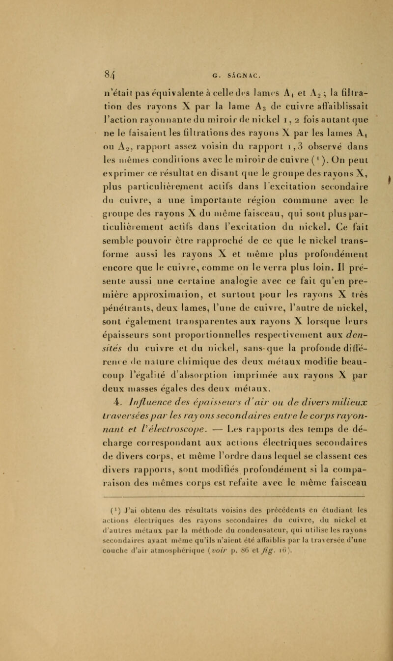 n'étaii pas équivalente à celle des lames A, et A^ ; la filira- tion des rayons X par la lame A3 de cuivre affaiblissait l'action rayonnante du miroir de nickel i, 2 fois autant que ne le faisaient les filirations des rayons X par les lames A^ ou Ao, rapport assez voisin du rapport i,3 observé dans les mêmes condiiions avec le miroir de cuivre (*). On peut exprimer ce résultat en disant (|ue le groupe des ravons X, plus particulièrenient aciifs dans l'excitation secondaire du cuivre, a une importante région commune avec le groupe des rayons X du même faisceau, qui sont pluspar- ticulièiemenl aciifs dans l'excitation du nickel. Ce fait semble pouvoir cire lappioché de ce que le nickel trans- forme aussi les rayons X et îuême plus profondément encore que le cuivre, comme on le verra plus loin. Il pré- sente aussi une certaine analogie avec ce fait qu'en pre- mière approximation, et surtout pour les rayons X très pénétrants, deux lames, l'une de cuivre, l'autre de nickel, sont également transparentes aux rayons X lorsque leurs épaisseurs sont proportiorinelles respec tivenient aux den- sités du cuivre et du nickel, sans que la profonde dilfé- ren( e de nature cliimique des deux métaux moditie beau- coup l'égalité d'absorption imprimée aux rayons X par deux masses égales des deux métaux. 4. Influence des épaisseurs d'air ou de divers milieux traversées par les rayons secondaires entre le corps rayon- nant et l'électroscope. — Les rapports des temps de dé- cbarge coirespondant aux actions électriques secondaires de divers cor ps, et même l'ordre dans lequel se classent ces divers rap[)Oiis, sont modifiés profondément si la compa- raison des mêmes corps est refaite avec le même faisceau (') J'ai obtenu des résultats voisins des précédents en étudiant les actions éIccLriqucs des rayons secondaires du cuivre, du nici-wcl et d'autres métaux par la méthode du condensateur, (jui utilise les rayons secondaires ayant même qu'ils n'aient été afTaiblis par la traversée d'une couche d'air almosphéricjiie {voir j). ^!() cl /ig. ni).