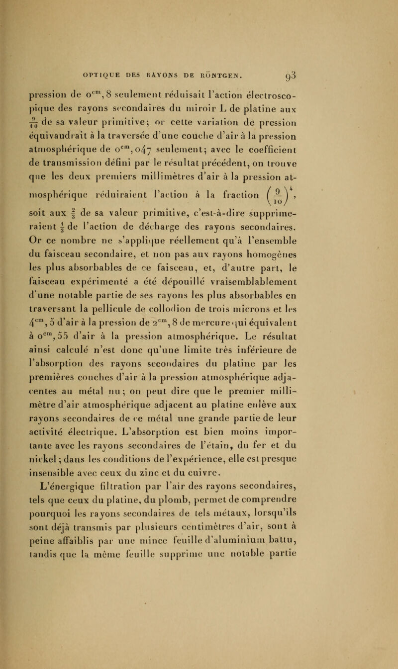 pression de o*'',8 seulement réduisait l'action électrosco- pique des rayons sccondaiies du miroir L de platine aux ~ de sa valeur primitive; m- cette variation de pression équivaudrait à la traversée d'une couche d'air à la pression atmosphérique de o*^™,o47 seulement; avec le coefficient de transmission défini par le résultat précédent, on trouve que les deux premiers millimètres d'air à la pression at- mosphérique réduiraient l'action à la fraction ( — ) » soit aux I de sa valeur primitive, c'est-à-dire supprime- raient I de l'action de décharge des rayons secondaires. Or ce nombre ne s'appli(|ue réellement qu'à l'ensemble du faisceau secondaire, et non pas aux rayons homogènes les plus absorbables de ce faisceau, et, d'autre part, le faisceau expérimenté a été dépouillé vraisemblablement dune notable partie de ses rayons les plus absorbables en traversant la pellicule de collodion de trois microns et les 4^^, 5 d'air à la pression de 2^^, 8 de mercure qui équivalent ào*^™,55 d'air à la pression atmosphérique. Le résultat ainsi calculé n'est donc qu'une limite très inférieure de l'absorption des rayons secondaires du platine par les premières couches d'air à la pression atmosphérique adja- centes au métal nu; on peut dire que le premier milli- mètre d'air atmosphérique adjacent au platine erdève aux rayons secondaires de ve métal une grande partie de leur activité électrique. L'absorption est bien moins impor- tante avec les rayons secondaires de l'étain, du fer et du nickel ; dans les conditions de l'expérience, elle est presque insensible avec ceux du zinc et du cuivre. L'énergique filtration par l'air des rayons secondaires, tels que ceux du platine, du plomb, permet de comprerjdre pourquoi les rayons secondaires de tels métaux, lorsqu'ils sont déjà transmis par plusieurs centimètres d'air, sont à peine affaiblis par une mince feuille d'aluminium battu, tandis que la môme feuille supprime une notable partie