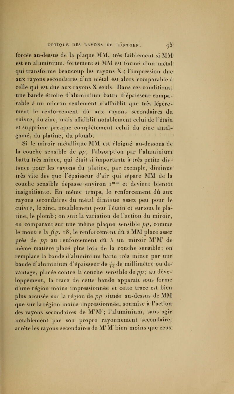 forcée au-dessus de la plaque MM, très faiblement si MM est en aluminium, fortement si MM esl formé d'un métal qui transforme beaucoup les rajons X ; l'impression due aux rayons secondaires d'un métal est alors comparable à celle qui est due aux rayons X seuls. Dans ces conditions, une bande étroite d'aluminium battu d'épaisseur compa- rable à un micron seulement n'affaiblit que très légère- ment le renforcement dû aux rayons secondaires du cuivre, du zinc, niais affaiblit notablement celui de l'élain et supprime presque complètement celui du zinc amal- gamé, du plaiine, du plomb. Si le miroir métallique MM est éloigné au-dessous de la couche sensible de pp, l'absorption par Taluminium battu très mince, qui était si importante à très petite dis- tance pour les rayons du [)laline, pai exemple, diminue très vite dès que l'épaisseur d'air qui sépare MM de la couche sensible dépasse environ i™* et devient bientôt insignifiante. En mêuje temps, le renforcement dû aux rayons secondaires du métal diminue assez peu pour le cuivre, le zinc, notablement pour l'étain et surtout le pla- tine, le plomb; on suit la variation de l'action du miroir, en comparant sur une même plaque sensible pp^ comme le montre ]a.Jîg. i8, le renforcement dû à MM placé assez près de pp au renforcement dû à un miroir M'M' de même matière placé plus loin de la couche sensible; on remplace la bande d'aluminium battu très mince par une bande d'aluminium d'épaisseur de jî^ de millimètre ou da- vantage, placée contre la couche sensible depp; au déve- loppement, la trace de cette bande apparaît sous forme d'une région moins impressionnée et cette trace est bien plus accusée sur la région de pp située au-dessus de MM (jue sur la région moins impressionnée, soumise à 1 action des rayons secondaires de M'M'; l'aluminium, sans agir notablement par son propre rayonnement secondaire, arrête les rayons secondaires de M' M' bien moins que ceux