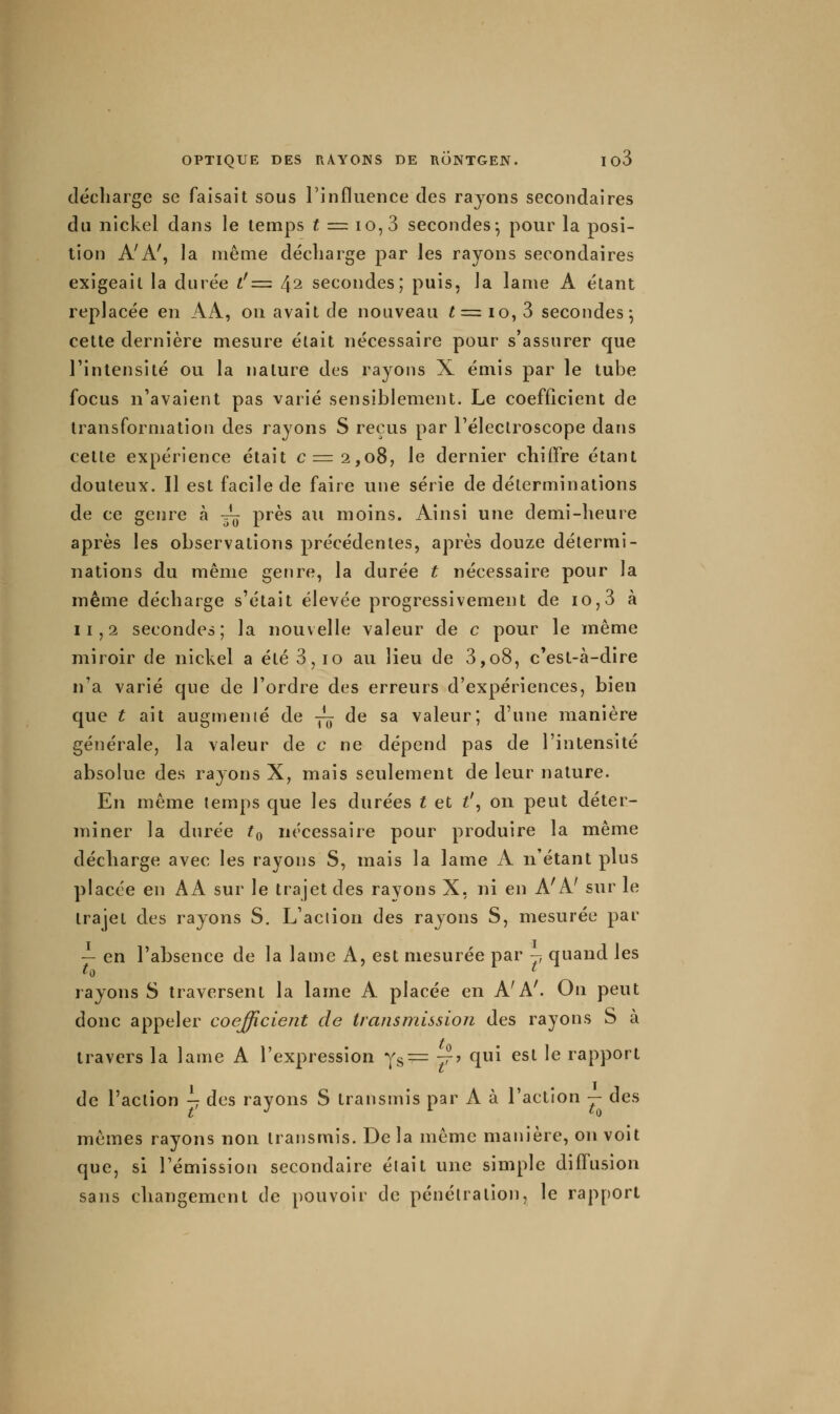 décharge se faisait sous rinfluence des rayons secondaires du nickel dans le temps f = io,3 secondes^ pour la posi- tion A'A', la même décharge par les rayons secondaires exigeait la durée i'=■ 42 secondes; puis, la lame A étant replacée en AA, on avait de nouveau f = 10, 3 secondes; cette dernière mesure était nécessaire pour s'assurer que l'intensité ou la nature des rayons X émis par le tube focus n'avaient pas varié sensiblement. Le coefficient de transformation des rayons S reçus par l'électroscope dans cette expérience était c=2,o8, le dernier chiifre étant douteux. Il est facile de faire une série de déterminations de ce genre à -~ près au moins. Ainsi une demi-heure après les observations précédentes, après douze détermi- nations du même genre, la durée t nécessaire pour la même décharge s'était élevée progressivement de 10,3 à 11,2 secondes; la nouvelle valeur de c pour le même miroir de nickel a été 3, 10 au lieu de 3,08, c'est-à-dire n'a varié que de l'ordre des erreurs d'expériences, bien que t ait augmenté de -^ de sa valeur; d'une manière générale, la valeur de c ne dépend pas de l'intensité absolue des rayons X, mais seulement de leur nature. En même temps que les durées t et t\ on peut déter- miner la durée ^0 nécessaire pour produire la même décharge avec les rayons S, mais la lame A n'étant plus placée en AA sur le trajet des rayons X, ni en A'A' sur le trajet des rayons S. L'action des rayons S, mesurée par — en l'absence de la lame A, est mesurée par -, quand les rayons S traversent la lame A placée en A'A^ On peut donc appeler coefficient de transmission des rayons S à travers la lame A l'expression y^^ 7?? qui est le rapport de l'action ^ des rayons S transmis par A à l'action — des mêmes rayons non transmis. De la même manière, on voit que, si l'émission secondaire était une simple diffusion sans changement de pouvoir de pénétration, le rapport