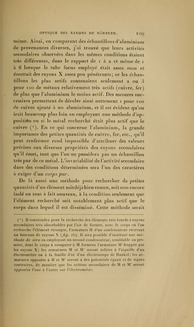 même. Ainsi, en comparant des échantillons d'aluminium de provenances diverses, j'ai trouvé que leurs activités secondaires observées dans les mêmes conditions étaient très différentes, dans le rapport de i à 2 et môme de i à 6 lorsque le tube focus employé était assez uiou et émettait des rayons X assez peu pénétrants; or les échan- tillons les plus actifs contenaient seulement 2 ou 3 pour 100 de métaux relativement très actifs (cuivre, fer) de plus que l'aluminium le moins actif. Des mesures suc- cessives permettent de déceler ainsi nettement i pour 100 de cuivre ajouté à un aluminium, et il est évident qu'on irait beaucoup plus loin en employant une méthode d'op- position ou si le métal recherché était plus actif que le cuivre ('). En ce qui concerne l'aluminium, la grande importance des petites quantités de cuivre, fer, etc., qu'il peut renfermer rend impossible d'attribuer des valeurs précises aux diverses propriétés des rayons secondaires qu'il émet, tant que l'on ne possédera pas un échantillon très pur de ce métal. L'invariabilité de l'activité secondaire dans des conditions déterminées sera l'un des caractères à exiger d'un corps pur. De là aussi une méthode pour rechercher de petites quantités d'un élément soitdéjàbien connu, soit non encore isolé ou tout à fait nouveau, à la condition seulement que l'élément recherché soit notablement plus actif que le corps dans lequel il est disséminé. Cette méthode,serait ( ^ ) II conviendra pour la recherche des éléments très lourds à rayons secondaires très absorbables par l'air de former, avec le corps où l'on recherche l'élément étranger, l'armature M d'un condensateur recevant un faisceau de rayons X {fig. 16). Il sera possible d'instituer une mé- thode de zéro en employant un second condensateur^ semblable au pre- mier, dont le corps à comparera M formera Tarmature M'frappée par les rayons X; les armatures M et M' seront reliées à l'aiguille d'un électromètre ou à la feuille d'or d'un élcctroscope de Hankel ; les ar- matures opposées à M et M' seront à des potentiels égaux et de signes contraires, de manière que les actions secondaires de M et M' seront opposées l'une à l'autre sur rélectromèlrc.