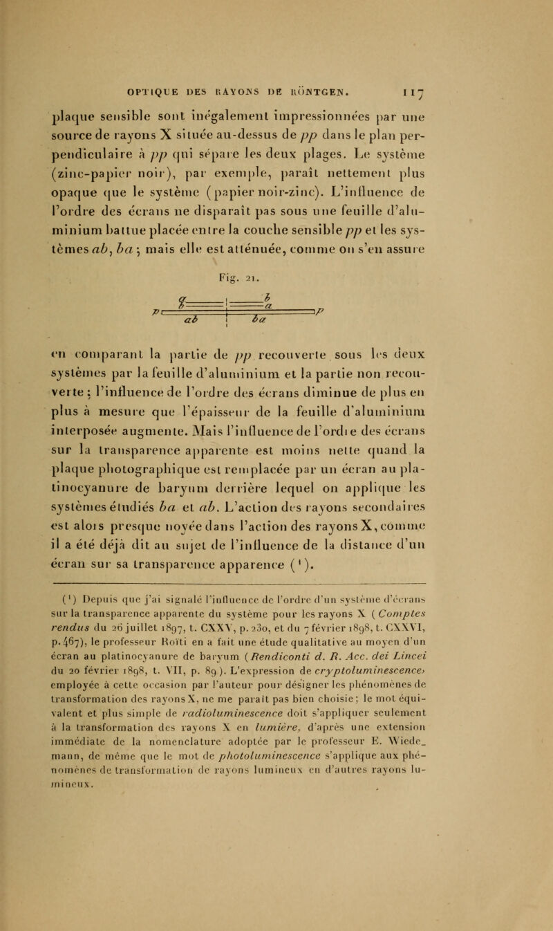 2)laqiie sensible sont inégalemenl impressionnées par une source de rayons X siuiée au-dessus de pp dans le plan per- pendiculaire à pp qui sépaie les deux plages. Le système (zinc-papier noir), par exemple, paraît nettement plus opaque (jue le système ( papier noir-zinc). L'intluence de Tordre des écrans ne disparaît pas sous une feuille d'aln- minium baltue placée entre la couche sensible pp et les sys- tèmes ab^ ha \ mais elle est atténuée, comme on s'en assure Fis. 21. ?-- aâ 1 ùa en conqiarant la partie de jyp recouverte sous bs deux systèmes par la feuille d'aluminium et la partie non recou- verte : l'influence de l'ordre des écrans diminue de plus en plus à mesure que l'épaisseni- de la feuille d'aluminium interposée augmente. Mais l'influence de l'ordie des écrans sur la transparence apparente est moins nette quand la plaque photographique est remplacée par un écran au pla- linocyanure de baryum derrière lequel on applicpie les systèmes étudiés ba et ab. L'action des rayons secondaiies est alois presque noyéedans l'action des rayonsX, comme il a été déjà dit au sujet de l'influence de la distance d'un écran sur sa transparence apparence ('). (') Depuis que j'ai signalé rjnlluencc de l'ordie d'un .S3fslènie d'ccians sur la transparence apparente du système pour les rayons X ( Comptes rendus du 26 juillet 1H97, t. CXXV, p. 280, et du 7 février 1898, t. GXXVI, p.467), le professeur Hoïti en a fait une étude qualitative au moyen d'un écran au platinocyanure de baryum {Rendiconti d. R. Ace. dei Lincei du 20 février 1898, t. VII, p. 89). L'expression àç, cryptoluminescence> employée à cette occasion par l'auteur pour désigner les phénomènes de transformation des rayonsX, ne me paraît pas bien choisie; le mot équi- valent et plus simple de radioluminescence doit s'appliquer seulement à la transformation des rayons X en lumière, d'après une extension immédiate de la nomenclature adoptée par le professeur E. Wiede_ mann, de même que le mot de photoluminescence s'applique aux phé- nomènes de transformation de rayons lumineux en d'autres rayons lu- mineux.