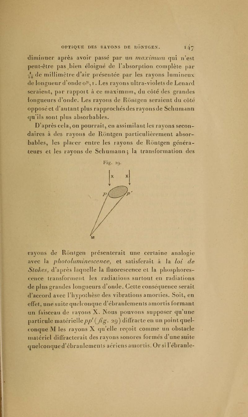 diminuer après avoir passé par un maximwn qui n'est peut-être pas bien éloigné de l'absorption complète par -j*-de millimctie d'air présentée par les rayons lumineux: de longueur (fonde ot^, i. Les rayons ultra-violets de Lenard seraient, par rapport à ce maximum, du côté des grandes longueurs d'onde. Les rayons de Ronigen seraient du côté opposé et d'autant plus rapprochés des rayons de Schumann (ju'ils sont plus absorbables. D'après cela, on pourrait, en assimilant les rayons secon- daires à des rayons de Rontgen particulièrement absor- bables, les placer entre les rayons de Rontgen généra- teurs et les rayons de Scbumann; la transformation des Fig. 29. rayons de Rouigen piésenlerait une certaine analogie avec la phololuminescence, et satisferait à la loi de SioJxes, d'après laquelle la fluorescence et la phosphores- cence transforment les radiations surtout en radiations de plus grandes longueurs d'onde. Cette conséquence serait d'accord avec l'hypothèse des vibrations amorties. Soit, en effet, une suite quelconque d'ébranlements amortis formant un faisceau de rayons X. Nous pouvons supposer qu'une particule matérielle/?/?'(yZ^. 29) diffracte en un point quel- conque M les rayons X (pi'elle reçoit comme un obstacle matériel diiïracterait des rayons sonores formés d'une suite quelconque d'ébranlements aériens amortis. Or si l'ébranlé-