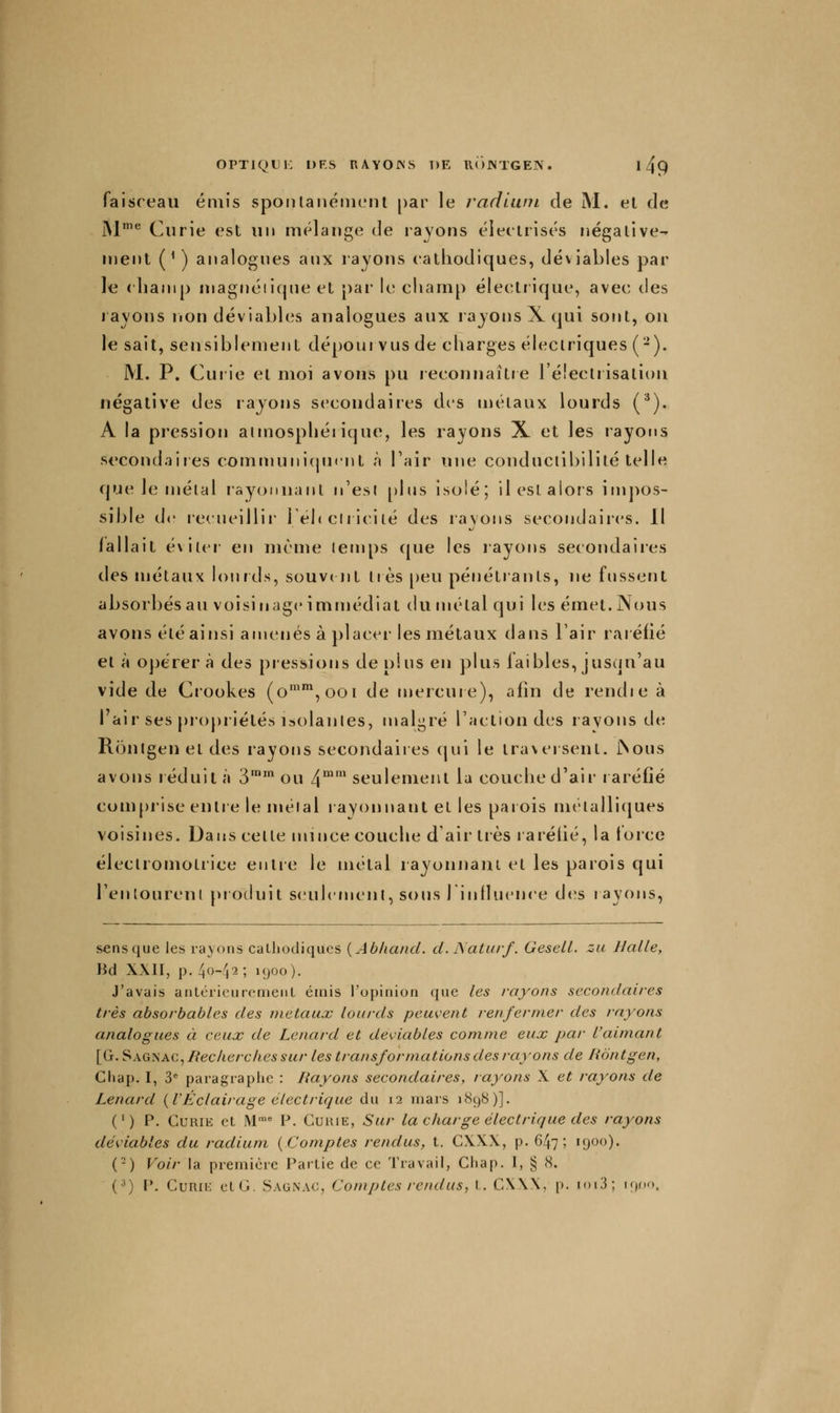 faisceau émis spoiUanénicnl [)ar le radium de M. et de iM'*^ Curie est un mélange de rayons éiectrisés négative- nient (^) analogues aux rayons cathodiques, déviables par le cbanip niagnéiique et par le cliamp électrique, avec des rayons non déviables analogues aux rayons X qui sont, ou le sait, sensiblement dépourvus de charges électriques (-). M. P. Curie et moi avons pu reconnaître l'électiisalion négative des rayons secondaires des métaux lourds (^). A la pression aimospliéiique, les rayons X et les rayons secondaires commuiiicpicnt à l'air une conductibilité telle que le métal rayonnant n'est [)lus isolé; il est alors impos- sible d«' recueillir' lébclriciié des rayons secondaires. Il fallait éviter- en même temps que les rayorrs secondaires des métaux lourds, souvint très [)eu pénétrants, ne fussent absorbés au voisin âge immédiat du nrélal qui les émet. Nous avons été ainsi amenés à ])lacer' les métaux dans l'air rar éfié et à opérera des pressions déplus en plus faibles, jusqu'au vide de Crookes (o'',ooi de mercuie), afin de rendre à I air ses pr'opriélés isolantes, malgré l'action des rayons de Rontgeneldes rayons secondaires qui le traversent. JNous avons réduit à 3™' ou 4^' seuleruent la couche d'air raréfié com[)iise entr e le mêlai r ayt^rnant et les parois luétallitjues voisines. Dans celte mince couche d'air très rarétié, la torce éleclroinotrice entre le métal layonnani et les parois qui renlourenl pi oduit sc^ulcment, sous 1 influence des r ayorrs, sens que les rayons caLhodiqucs {Abliand. cl. Naturf. Gesell. za Halle, Bd X\II, p. 40-42; 1900). J'avais antéricurcrneiiL éiriis l'opinion que les /-ayons secondaii-es très absorbables des métaux lourds peuvent renfermer des rayons analogues à ceux de Lenard et deviables comme eux par l'aimant [G. SAG^AC^Bec/ierches sur les transformations des rayons de Rontgen, Chap. I, 3^ paragraphe : Hayons secondaires, rayons X et rayons de Lenard {VÉclairage électrique du 12 mars 1898)]. ( ' ) P. Curie et M''' I-*. Guuie, Sur la charge électrique des rayons déviablcs du radium {Comptes rendus, t. C\XX, p. 647; 1900). (-) Voir la première Partie de ce Travail, Chap. 1, § 8. (^) P. CuRii-: clG. Sagnac, Comptes rendus, i. C\\\, p. ioi3; i9r.o.