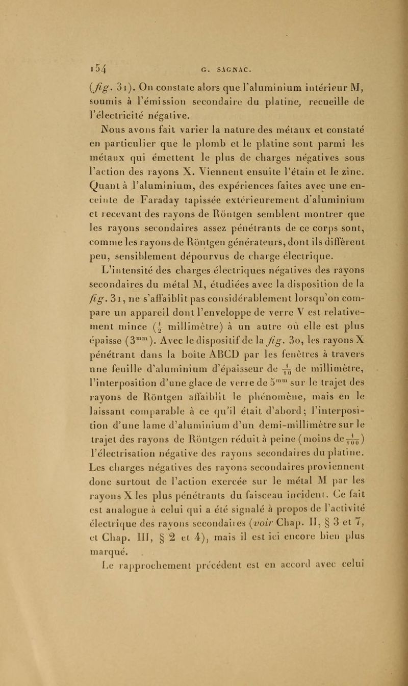 i^fig' 3i). On conslale alors que raluminium intérieur M, soumis à l'émission secondaire du plaline, recueille de l'électricilé négalive. jNous avons fait varier la nature des métaux et constaté en particulier que le plomb et le platine sont parmi les mélaiix qui émettent le plus de charges négatives sous l'action des rayons X. Viennent ensuite l'étain et le zinc. Quant à l'aluminium, des expériences faites avec une en- ceinte de Faraday tapissée extérieurement d'aluminium et lecevant des rayons de Runigen semblent montrer que les rayons secondaires assez pénétrants de ce corps sont, comme les rayons de Rontgen générateurs, dont ils diffèrent peu, sensiblement dépourvus de charge éleclri(jue. L'intensité des charges élecliiques négatives des rayons secondaires du métal INI, étudiées avec la disposition de la fig. 3i, ne s'affaiblit pas considérablement lorsqu'on com- pare un appareil dont l'enveloppe de verre V est relative- ment mince (.> millimèlre) à un autre où elle est plus épaisse (3™'). Avec le dispositif de la^/^. 3o, les rayons X pénétrant dans la boite ABCD par les fenêtres à travers une feuille d'aluminium d'épaisseur de —^ de millimètre, l'interposition d'une glace de verre de 5'' sur h; trajet des rayons de Rontgen affaiblit le phénomène, mais en le laissant couqiarable à ce qu'il était d'abord; l'interposi- tion d'une lame d'aluminium d'un demi-millimètre sur le trajet des rayons de Rinitgcn réduit à peine (moins de-p^) l'électrisation négative des rayons secondaiies du platine. Les charges négatives des rayons secondaires proviennent donc surtout de l'action exercée sur le métal ]\1 |)ar les rayons X les plus pénétrants du faisceau incideni. Ce fait est analogue à celui cpii a été signalé à propos de l'activité électri(|ue des rayons secondaiies (fOi/'Chap. 11, § J et /, et Cbap. III, § 2 et 4), mais il est ici encore bien plus marqué. Le ra])pioclicmenl précédent est en accord avec celui