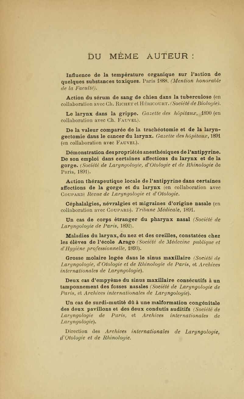 £>U MÊME AUTEUR : Influence de la température organique sur l'action de quelques substances toxiques. Paris 1888. (Mention honorable de la Fatuité). Action du sérum de sang- de chien dans la tuberculose (en collaboration avec Gh. Riciirt et Héricourt. (Société de Biologie). Le larynx dans la grippe. Gazette des hôpitaux, 1890 (en collaboration avec Gh. Fauvel). De la valeur comparée de la trachéotomie et de la laryn- gectomie dans le cancer du larynx. Gazette des hôpitaux, 1891 (en collaboration avec Fauvel). Démonstration des propriétés anesthésiques del'antipyrine. De son emploi dans certaines affections du larynx et de la gorge. {Société de Lartjngologie, d'Otologie et de Rhinologie de Paris, 1891). Action thérapeutique locale de Pantipyrine dans certaines affections de la gorge et du larynx (en collaboration avec Coupard) Revue de Lartjngologie et d'Otologie. Céphalalgies, névralgies et migraines d'origine nasale (en collaboration avec Coupard). Tribune Médicale, 1891. Un cas de corps étranger du pharynx nasal (Société de Lartjngologie de Paris, 1892). Maladies du larynx, du nez et des oreilles, constatées chez les élèves de l'école Arago (Société de Médecine publique et d'Hygiène professionnelle, 1893). Grosse molaire logée dans le sinus maxillaire (Société de Lartjngologie, d'Otologie et de Rhinologie de Paris, et Archives internationales de Lartjngologie). Deux cas d'empyème du sinus maxillaire consécutifs à un tamponnement des fosses nasales (Société de Lartjngologie de Paris, et Archives internationales de Lartjngologie). Un cas de surdi-mutité dû à une malformation congénitale des deux pavillons et des deux condutis auditifs {Société de Lartjngologie de Paris, et Archives internationales de Lartjngologie). Direction des Archives internationales de Lartjngologie, d'Otologie et de Rhinologie.