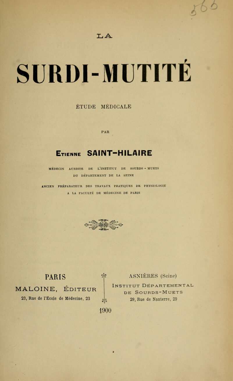 Ta A. SURDI-MUTITÉ ÉTUDE MÉDICALE PAR Etienne SAINT-HILAIRE MÉDECIN AURISTK DE L'INSTITUT DE SOURDS - MUETS DU DÉPARTEMENT DE LA SEINE ANCIEN PRÉPARATEUR DES TRAVAUX PRATIQUES DE PHYSIOLOGIE A LA FACULTÉ DE MÉDECINE DE PARIS <89-°^3g!^^°-<3* PARIS & ASNIÈRES (Seine MALOINE, Éditeur Institut Départemental de Sourds-Muets 23, Rue de l'École de Médecine, 23 ^ 29, Rue de Nanterre, 29 1900