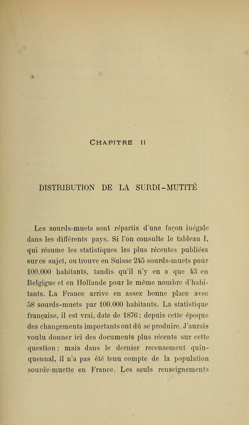 Chapitre ii DISTRIBUTION DE LA SURDI-MUTITE Les sourds-muets sont répartis d'une façon inégale dans les différents pays. Si l'on consulte le tableau I, qui résume les statistiques les plus récentes publiées sur ce sujet, ou trouve en Suisse 245 sourds-muets pour 100.000 habitants, tandis qu'il n'y en a que 43 en Belgigue et en Hollande pour le même nombre d'habi- tants. La France arrive en assez bonne place avec 58 sourds-muets par 100.000 habitants. La statistique française, il est vrai, date de 1876 ; depuis cette époque des changements importants ont dû se produire. J'aurais voulu donner ici des documents plus récents sur cette question ; mais dans le dernier recensement quin- quennal, il n'a pas été tenu compte de la population sourde-muette en France. Les seuls renseignements