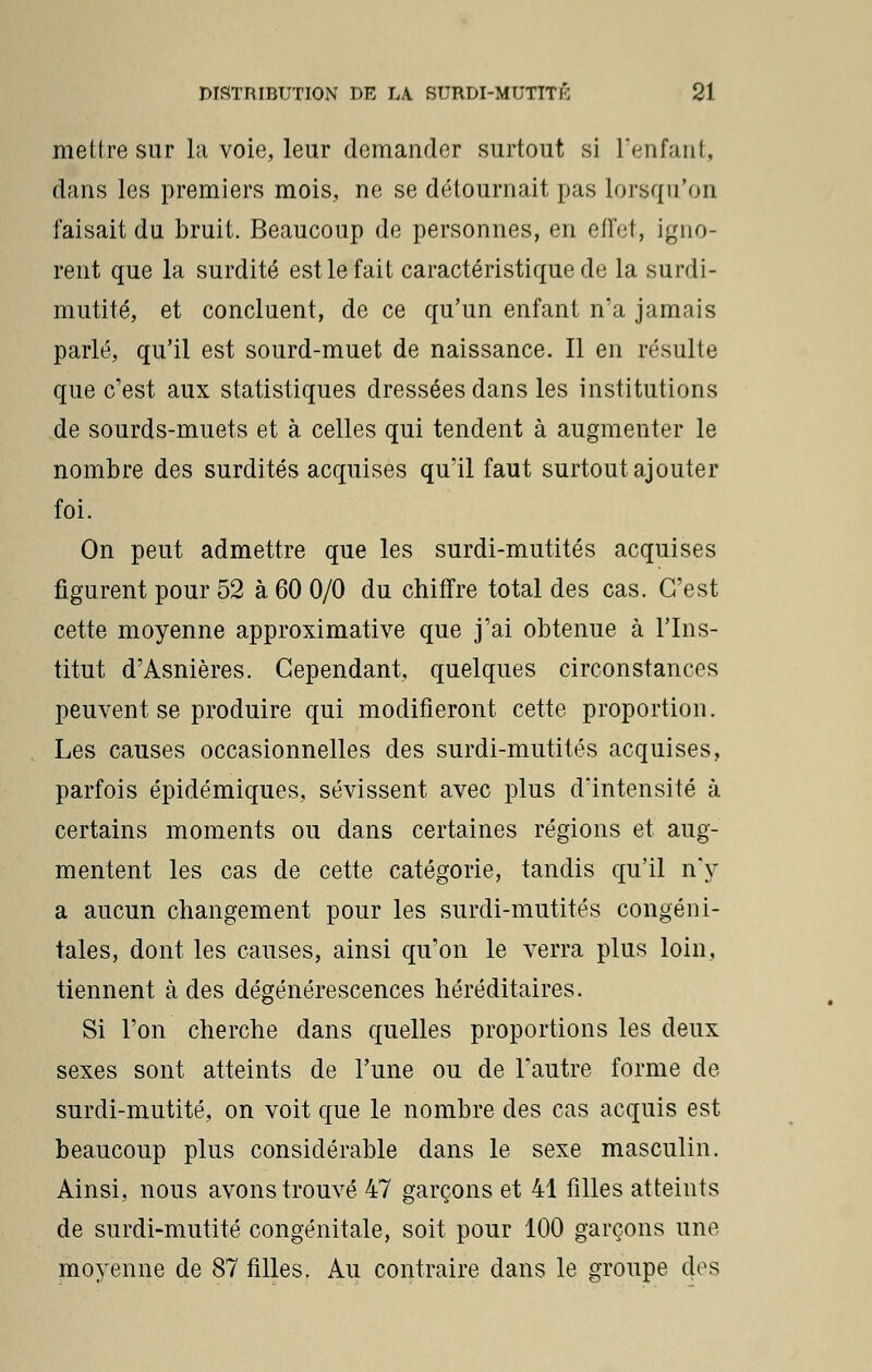 mettre sur la voie, leur demander surtout si L'enfant, dans les premiers mois, ne se détournait pas lorsqu'on faisait du bruit. Beaucoup de personnes, en effet, igno- rent que la surdité est le fait caractéristique de la surdi- mutité, et concluent, de ce qu'un enfant n'a jamais parlé, qu'il est sourd-muet de naissance. Il en résulte que c'est aux statistiques dressées dans les institutions de sourds-muets et à celles qui tendent à augmenter le nombre des surdités acquises qu'il faut surtout ajouter foi. On peut admettre que les surdi-mutités acquises figurent pour 52 à 60 0/0 du chiffre total des cas. C'est cette moyenne approximative que j'ai obtenue à l'Ins- titut d'Asnières. Cependant, quelques circonstances peuvent se produire qui modifieront cette proportion. Les causes occasionnelles des surdi-mutités acquises, parfois épidémiques, sévissent avec plus d'intensité à certains moments ou dans certaines régions et aug- mentent les cas de cette catégorie, tandis qu'il n'y a aucun changement pour les surdi-mutités congéni- tales, dont les causes, ainsi qu'on le verra plus loin, tiennent à des dégénérescences héréditaires. Si l'on cherche dans quelles proportions les deux sexes sont atteints de l'une ou de l'autre forme de surdi-mutité, on voit que le nombre des cas acquis est beaucoup plus considérable dans le sexe masculin. Ainsi, nous avons trouvé 47 garçons et 41 filles atteints de surdi-mutité congénitale, soit pour 100 garçons une moyenne de 87 filles. Au contraire dans le groupe des