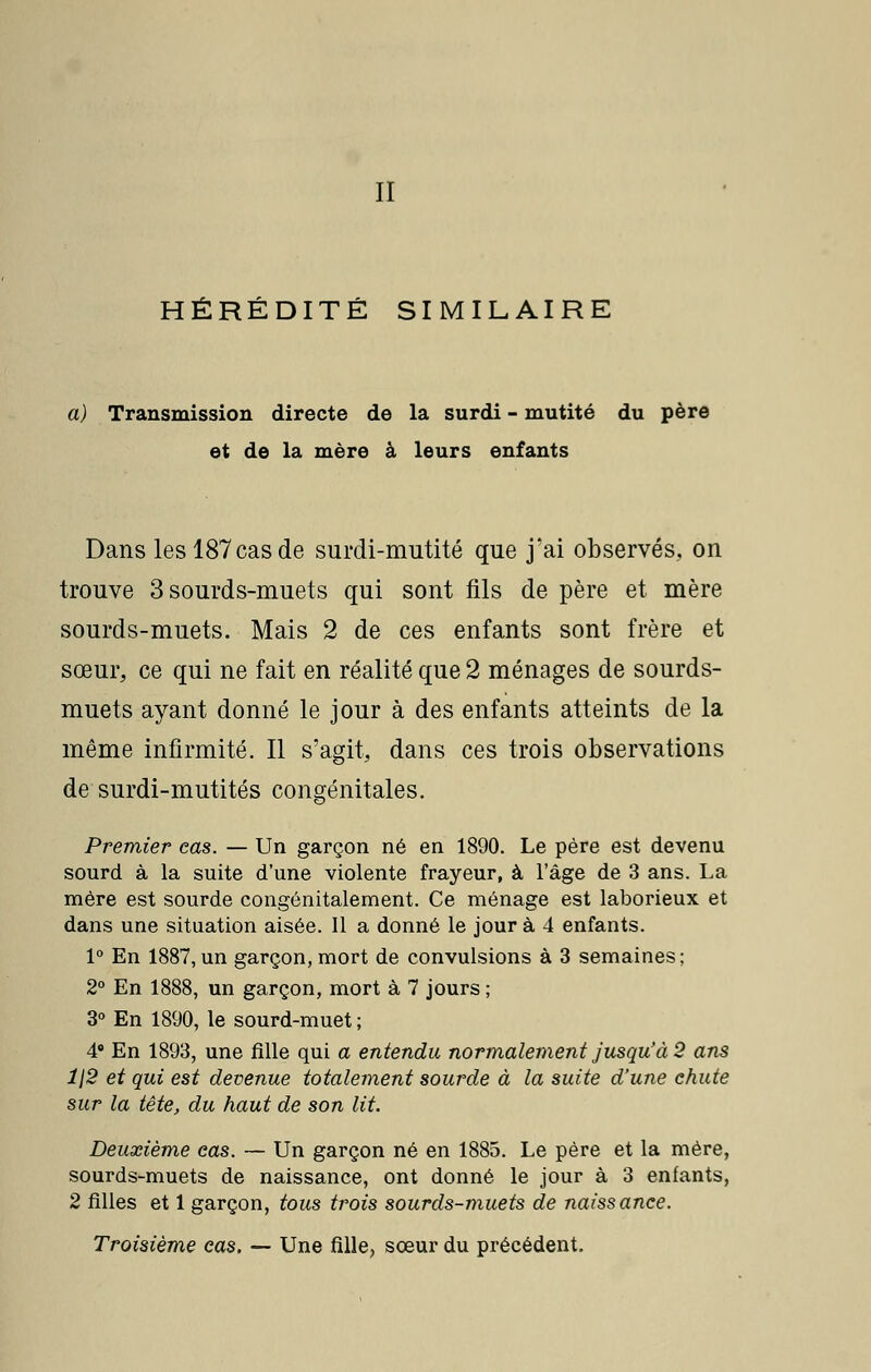 II HÉRÉDITÉ SIMILAIRE a) Transmission directe de la surdi - mutité du père et de la mère à leurs enfants Dans les 187 cas de surdi-mutité que j'ai observés., on trouve 3 sourds-muets qui sont fils de père et mère sourds-muets. Mais 2 de ces enfants sont frère et sœur, ce qui ne fait en réalité que 2 ménages de sourds- muets ayant donné le jour à des enfants atteints de la même infirmité. Il s'agit, dans ces trois observations de surdi-mutités congénitales. ■&v Premier cas. — Un garçon né en 1890. Le père est devenu sourd à la suite d'une violente frayeur, à l'âge de 3 ans. La mère est sourde congénitalement. Ce ménage est laborieux et dans une situation aisée. 11 a donné le jour à 4 enfants. 1° En 1887,un garçon, mort de convulsions à 3 semaines; 2° En 1888, un garçon, mort à 7 jours ; 3° En 1890, le sourd-muet ; 4° En 1893, une fille qui a entendu normalement jusqu'à 2 ans 1\2 et qui est devenue totalement sourde à la suite d'une chute sur la tête, du haut de son lit. Deuxième cas. — Un garçon né en 1885. Le père et la mère, sourds-muets de naissance, ont donné le jour à 3 enfants, 2 filles et 1 garçon, tous trois sourds-muets de naissance. Troisième cas. — Une fille, sœur du précédent.
