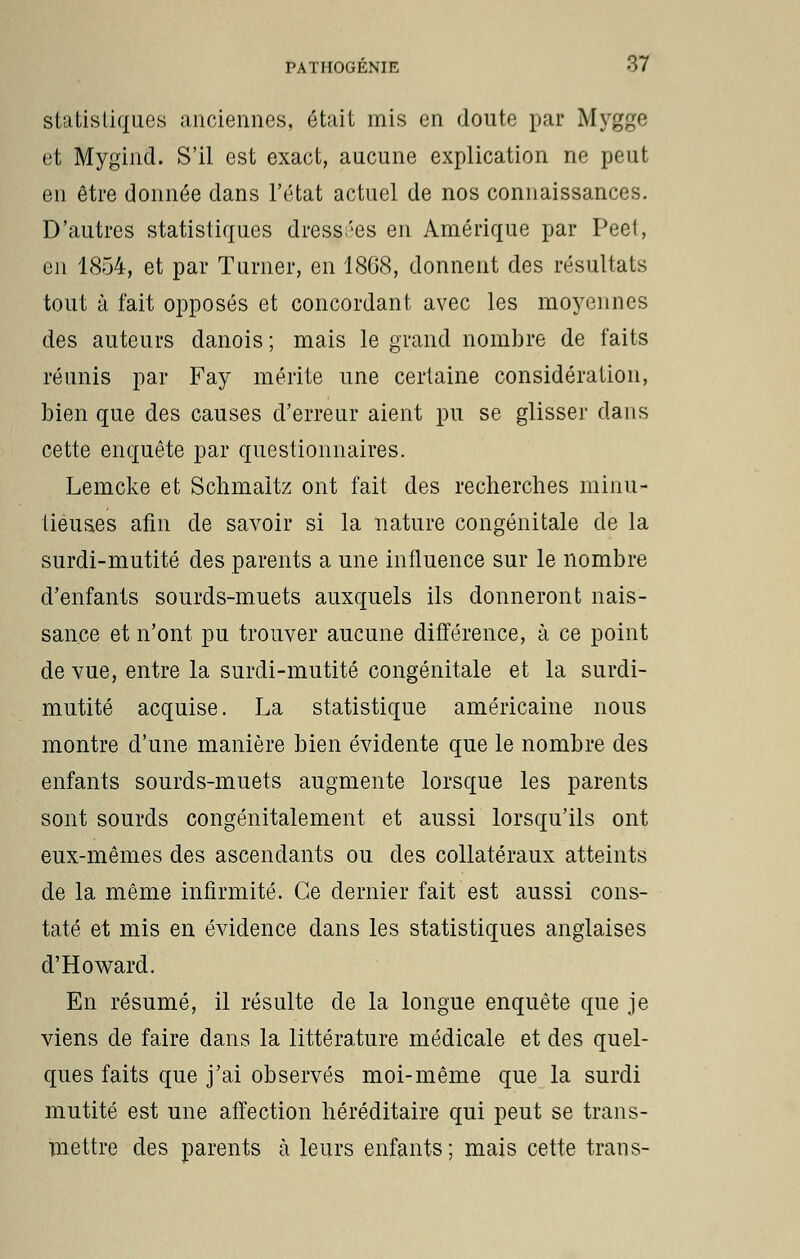 statistiques anciennes, était mis en doute par Mygge et Mygind. S'il est exact, aucune explication ne peut en être donnée dans l'état actuel de nos connaissances. D'autres statistiques dressées en Amérique par Peet, en 1854, et par Turner, en 1868, donnent des résultats tout à fait opposés et concordant avec les moyennes des auteurs danois; mais le grand nombre de faits réunis par Fay mérite une certaine considération, bien que des causes d'erreur aient pu se glisser dans cette enquête par questionnaires. Lemcke et Schmaitz ont fait des recherches minu- tieuses afin de savoir si la nature congénitale de la surdi-mutité des parents a une influence sur le nombre d'enfants sourds-muets auxquels ils donneront nais- sance et n'ont pu trouver aucune différence, à ce point de vue, entre la surdi-mutité congénitale et la surdi- mutité acquise. La statistique américaine nous montre d'une manière bien évidente que le nombre des enfants sourds-muets augmente lorsque les parents sont sourds congénitalement et aussi lorsqu'ils ont eux-mêmes des ascendants ou des collatéraux atteints de la même infirmité. Ce dernier fait est aussi cons- taté et mis en évidence dans les statistiques anglaises d'Howard. En résumé, il résulte de la longue enquête que je viens de faire dans la littérature médicale et des quel- ques faits que j'ai observés moi-même que la surdi mutité est une affection héréditaire qui peut se trans- mettre des parents à leurs enfants; mais cette trans-