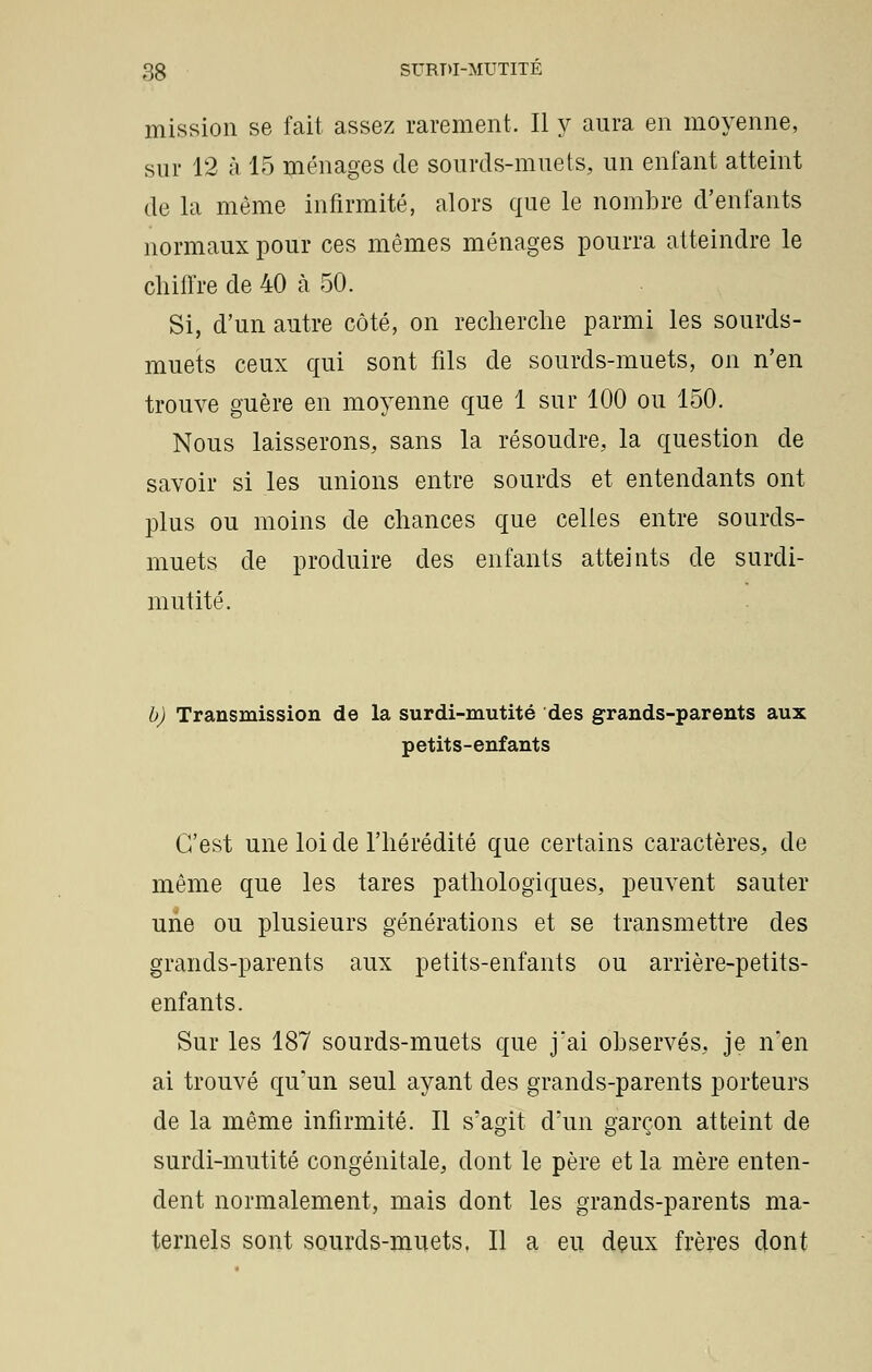 mission se fait assez rarement. Il y aura en moyenne, sur 12 à 15 ménages de sourds-muets, un enfant atteint de la même infirmité, alors que le nombre d'enfants normaux pour ces mêmes ménages pourra atteindre le chiffre de 40 à 50. Si, d'un autre côté, on recherche parmi les sourds- muets ceux qui sont fils de sourds-muets, on n'en trouve guère en moyenne que 1 sur 100 ou 150. Nous laisserons, sans la résoudre, la question de savoir si les unions entre sourds et entendants ont plus ou moins de chances que celles entre sourds- muets de produire des enfants atteints de surdi- mutité. b) Transmission de la surdi-mutité des grands-parents aux petits-enfants C'est une loi de l'hérédité que certains caractères, de même que les tares pathologiques, peuvent sauter urie ou plusieurs générations et se transmettre des grands-parents aux petits-enfants ou arrière-petits- enfants. Sur les 187 sourds-muets que jai observés, je n'en ai trouvé qu'un seul ayant des grands-parents porteurs de la même infirmité. Il s'agit d'un garçon atteint de surdi-mutité congénitale, dont le père et la mère enten- dent normalement, mais dont les grands-parents ma- ternels sont sourds-muets, Il a eu deux frères dont