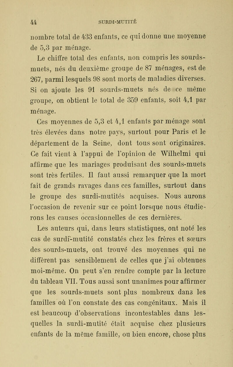 nombre total de 433 enfants, ce qui donne une moyenne de 5,3 par ménage. Le chiffre total des enfants, non compris les sourds- muets, nés du deuxième groupe de 87 ménages, est de 267, parmi lesquels 98 sont morts de maladies diverses. Si on ajoute les 91 sourds-muets nés de ce même groupe, on obtient le total de 359 enfants, soit 4,1 par ménage. Ces moyennes de 5,3 et 4,1 enfants par ménage sont très élevées dans notre pays, surtout pour Paris et le département de la Seine, dont tous sont originaires. Ce fait vient à l'appui de l'opinion de Wilhelmi qui affirme que les mariages produisant des sourds-muets sont très fertiles. Il faut aussi remarquer que la mort fait de grands ravages dans ces familles, surtout dans le groupe des surdi-mutités acquises. Nous aurons l'occasion de revenir sur ce point lorsque nous étudie- rons les causes occasionnelles de ces dernières. Les auteurs qui, dans leurs statistiques, ont noté les cas de surdi-mutité constatés chez les frères et sœurs des sourds-muets, ont trouvé des moyennes qui ne diffèrent pas sensiblement de celles que jai obtenues moi-même. On peut s'en rendre compte par la lecture du tableau VII. Tous aussi sont unanimes pour affirmer que les sourds-muets sont plus nombreux dans les familles où Ton constate des cas congénitaux. Mais il est beaucoup d'observations incontestables dans les- quelles la surdi-mutité était acquise chez plusieurs enfants de la même famille, ou bien encore, chose plus
