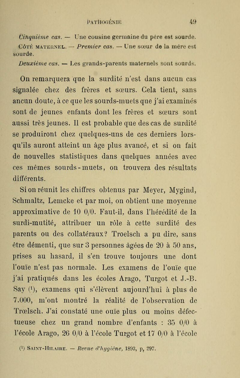 Cinquième cas. — Une cousine germaine du père est sourde. Côté maternel. — Premier cas. — Une sœur de la mère est sourde. Deuxième cas. — Les grands-parents maternels sont sourd-. On remarquera que la surdité n'est dans aucun cas signalée chez des frères et sœurs. Gela tient, sans ancun doute, à ce que les sourds-muets que j'ai examinés sont de jeunes enfants dont les frères et sœurs sont aussi très jeunes. Il est probable que des cas de surdité se produiront chez quelques-uns de ces derniers lors- qu'ils auront atteint un âge plus avancé, et si on fait de nouvelles statistiques dans quelques années avec ces mêmes sourds-muets, on trouvera des résultats différents. Si on réunit les chiffres obtenus par Meyer, Mygind, Schmaltz, Lemcke et par moi, on obtient une moyenne approximative de 10 0/0. Faut-il, dans l'hérédité de la surdi-mutité, attribuer un rôle à cette surdité des parents ou des collatéraux? Troelsch a pu dire, sans être démenti, que sur 3 personnes âgées de 20 à 50 ans, prises au hasard, il s'en trouve toujours une dont l'ouïe n'est pas normale. Les examens de l'ouïe que j'ai pratiqués dans les écoles Arago, Turgot et J.-B. Say 0), examens qui s'élèvent aujourd'hui à plus de 7.000, m'ont montré la réalité de l'observation de Trœlsch. J'ai constaté une ouïe plus ou moins défec- tueuse chez un grand nombre d'enfants : 35 0/0 à l'école Arago, 26 0/0 à l'école Turgot et 17 0/0 à l'école (l) Saint-Hii.aire. — Revue d'hygiène, 1893, p, 297.