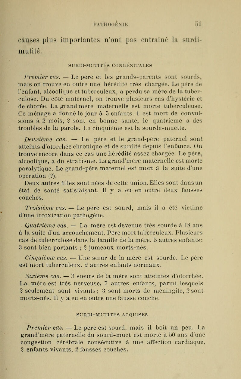 I'\ I IIOCKMK .il causes plus importantes n'ont pas entraîné la surdi- mutité. SURDI-MUTITÉS CONGÉNITALES Premier cas. — Le père et les grands-parents sont sourds, mais on trouve en outre une hérédité très chargée. Le père de l'enfant, alcoolique et tuberculeux, a perdu sa mère de la tuber- culose. Du côté maternel, on trouve plusieurs cas d'hystérie et de chorée. La grand'mére maternelle est morte tuberculeuse. Ce ménage a donné le jour à 5 enfants. 1 est mort de convul- sions à 2 mois, 2 sont en bonne santé, le quatrième a des troubles de la parole. Le cinquième est la sourde-muette. Deuxième eas. — Le père et le grand-père paternel sont atteints d'otorrhée chronique et de surdité depuis l'enfance. On trouve encore dans ce cas une hérédité assez chargée. Le père, alcoolique, a du strabisme. Lagrand'mére maternelle est morte paralytique. Le grand-père maternel est mort à la suite d'une opération (?). Deux autres filles sont nées de cette union. Elles sont dans un état de santé satisfaisant. Il y a eu en outre deux fausses couches. Troisième eas. — Le père est sourd, mais il a été victime d'une intoxication pathogène. Quatrième cas. — La mère est devenue très sourde à 18 ans à la suite d'un accouchement. Père mort tuberculeux. Plusieurs cas de tuberculose dans la famille de la mère. 5 autres enfants: 3 sont bien portants ; 2 jumeaux morts-nés. Cinquième cas. — Une sœur de la mère est sourde. Le père est mort tuberculeux. 2 autres enfants normaux. Sixième cas. — 3 sœurs de la mère sont atteintes d'otorrhée. La mère est très nerveuse. 7 autres enfants, parmi lesquels 2 seulement sont vivants; 3 sont morts de méningite, 2 sont morts-nés. Il y a eu en outre une fausse couche. SURDI-MUTITÉS ACQUISES Premier cas. — Le père est sourd, mais il boit un peu. La grand'mére paternelle du sourd-muet est morte à 50 ans d'une congestion cérébrale consécutive à une affection cardiaque, 2 enfants vivants, 2 fausses couches.