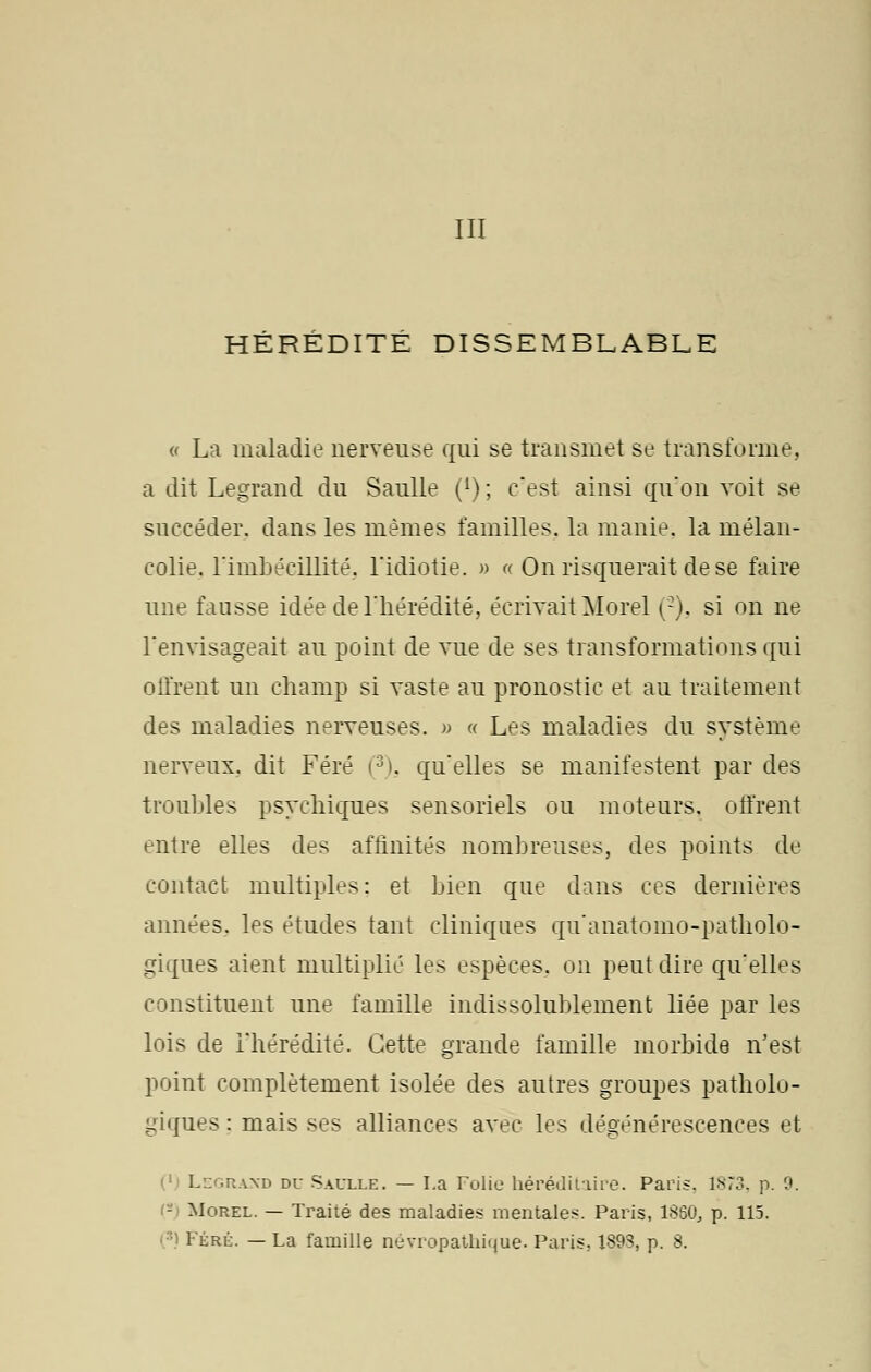 III HÉRÉDITÉ DISSEMBLABLE « La maladie nerveuse qui se transmet se transforme, a dit Legrand du Saulle (*); cest ainsi qu'on voit se succéder, dans les mêmes familles, la manie, la mélan- colie, l'imbécillité, l'idiotie. » « On risquerait de se faire une fausse idée de l'hérédité, écrivait Morel (2), si on ne l'envisageait au point de vue de ses transformations qui offrent un champ si vaste au pronostic et au traitement des maladies nerveuses. » « Les maladies du système nerveux., dit Féré (3). qu'elles se manifestent par des troubles psychiques sensoriels ou moteurs, offrent entre elles des affinités nombreuses, des points de contact multiples: et bien que dans ces dernières années, les études tant cliniques qu'anatomo-patholo- giques aient multiplié les espèces, on peut dire qu'elles constituent une famille indissolublement liée par les lois de l'hérédité. Cette grande famille morbide n'est point complètement isolée des autres groupes patholo- giques: mais ses alliances avec les dégénérescences et Legraxd du Saulle. — La Folie héréditaire. Paris. 1873, p. ?. - Morel. — Traité des maladies mentales. Paris, 1860, p. 115. <) Férl. — La famille névropathique. Paris, 1893, p. 8.
