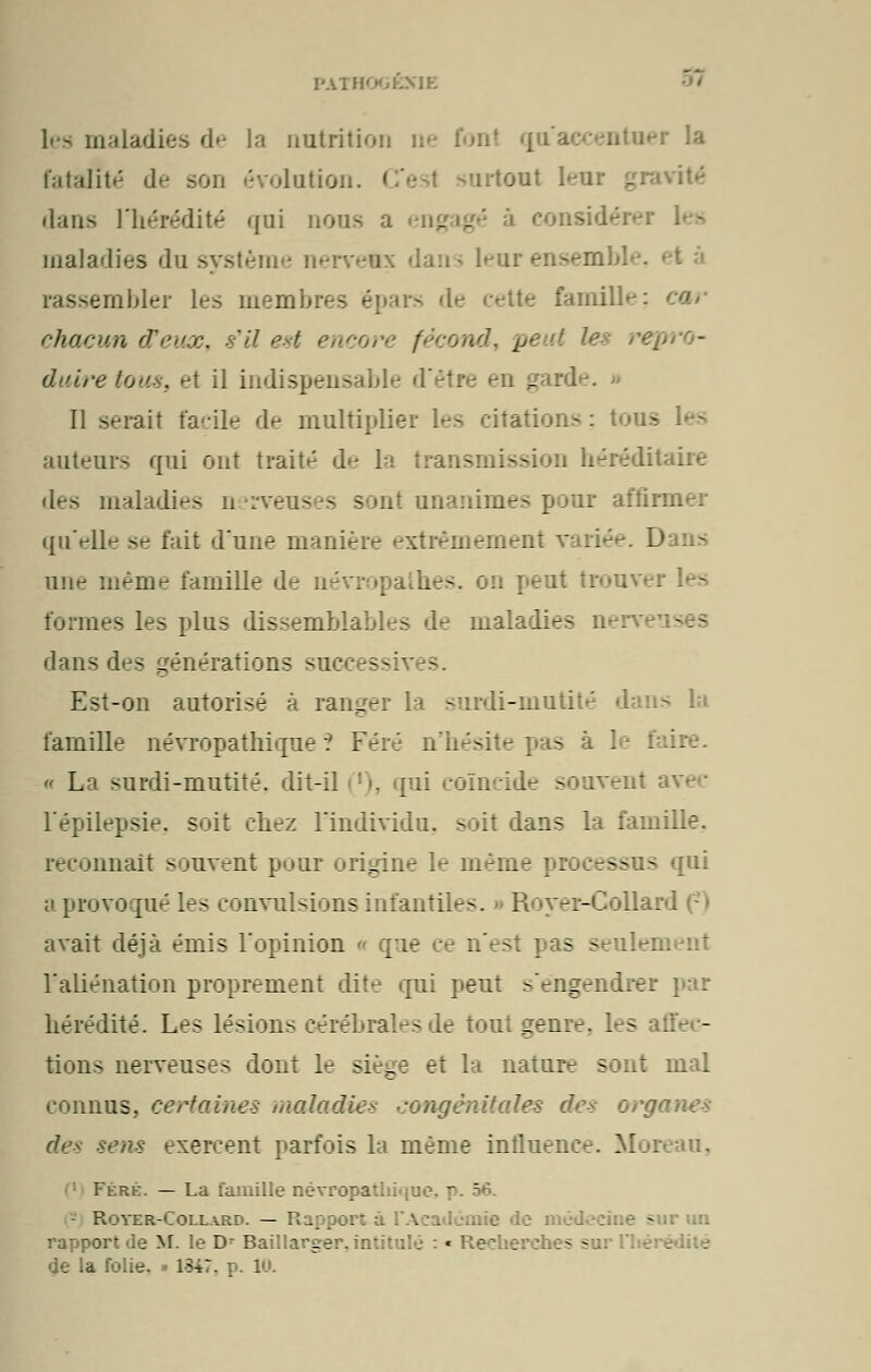 PATH0GÉX1E les maladies de la nutrition ne fonl qu'a fatalité de son évolution. I nrtont leur gravité dans l'hérédité qui nous a eng - consid- maladies du système nervefç dans leur ensemble, rassembler les membres te famille; chacun d'eux, s'il est encore fécond, pe U les re\ duiretou8s et il indispensable - rde. Il serait facile de multiplier les citations auteurs qui ont traita de la transmission h-réditaiie es maladies nerv )ur affirm qu'elle se fait d'une manière extrêmement variée. D une même famille de névropathes. 0:1 peut trouve) formes les plus dissemblables de maladie- dans des vénérations success v - Est-on autorisé à ranger la surdi-mutité famille névropathique ? Féré n'hésite pas à 1 « La surdi-mutité, dit-il ('), qui coïncide souvent Fépilepsie. soit chez l'individu, soit dans la famille. reconnaît souvent pour origine le même ; : ----- qui a provoqué les convulsions infantile-. R ver-Colla 1 avait déjà émis l'opinion <• que n'est pas - : l'aliénation proprement dite qui peut ^'engendre: hérédité. Les lésion^ cérébral-.- de tout gen:-. I - tions nerveuses dont le siège et la nature sont mal connus, cerf aines maladies congénitales des org sens exercent parfois la même intluence. Moreau. Fere. — La famille névropaUiiqu f r Royer-Collard. — Rapport ;.. aie de médecine sur un rapport de M. le D Baillarger, intitulé : * Recherche- - de la folie. » 1547. p. 10.