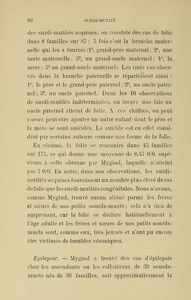 des surdi-mutités acquises, on constate des cas de folie dans 8 familles sur 87 : 5 fois c'est la branche mater- nelle qui les a fournis (1°, grand-père maternel ; 2U, une tante maternelle, 3°, un grand-oncle maternel : 4°, la mère ; 5° un grand-oncle maternel). Les trois cas obser- vés dans la branche paternelle se répartissent ainsi : 1°, le père et le grand-père paternel : 2°, un oncle pater- nel ; 3°, un oncle paternel. Dans les 10 observations de surdi-mutités indéterminées, on trouve une fois un oncle paternel atteint de folie. A ces chiffres, on peut encore peut-être ajouter un autre enfant dont le père et la mère se sont suicidés. Le suicide est en effet consi- déré par certains auteurs comme une forme de la folie. En résumé, la folie se rencontre dans 15 familles sur 177, ce qui donne une moyenne de 8,47 0/0, supé- rieure à celle obtenue par Mygind, laquelle n'atteint pas 7 0/0. En outre, dans nos observations, les surdi- mutités acquises fournissent un nombre plus élevé de cas de folie que les surdi-mutités congénitales. Nous n'avons, comme Mygind, trouvé aucun aliéné parmi les frères et sœurs de nos petits sourds-muets ; cela n'a rien de surprenant, car la folie se déclare habituellement à l'âge adulte et les frères et sœurs cle nos petits sourds- muets sont, comme eux, très jeunes et n'ont pu encore être victimes de troubles vésaniques. Epilepsie. — Mygind a trouvé des cas d'épilepsie chez les ascendants ou les collatéraux de 39 sourds- muets nés de 36 familles, soit approximativement la