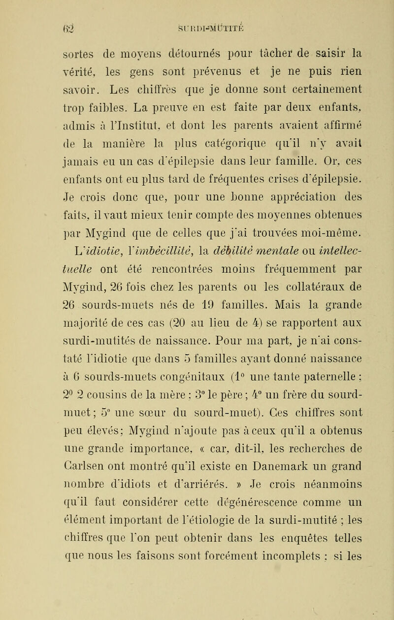 Ii-J SI'Il |)I^\ltilTK sortes de moyens détournés pour tâcher de saisir la vérité, les gens sont prévenus et je ne puis rien savoir. Les chiffrés que je donne sont certainement trop faibles. La preuve en est faite par deux enfants, admis à l'Institut, et dont les parents avaient affirmé de la manière la plus catégorique qu'il n'y avait jamais eu un cas d'épilepsie dans leur famille. Or. ces enfants ont eu plus tard de fréquentes crises d'épilepsie. Je crois donc que, pour une bonne appréciation des faits, il vaut mieux tenir compte des moyennes obtenues par Mygind que de celles que j'ai trouvées moi-même. L'idiotie, l'imbécillité, la débilité mentale ou intellec- tuelle ont été rencontrées moins fréquemment par Mygind, 26 fois chez les parents ou les collatéraux de 26 sourds-muets nés de 19 familles. Mais la grande majorité de ces cas (20 au lieu de 4) se rapportent aux surdi-mutités de naissance. Pour ma part, je n'ai cons- taté l'idiotie que dans 5 familles ayant donné naissance à 6 sourds-muets congénitaux (1° une tante paternelle : 2° 2 cousins de la mère : 3° le père ; 4° un frère du sourd- muet; 5° une sœur du sourd-muet). Ces chiffres sont peu élevés; Mygind n'ajoute pas à ceux qu'il a obtenus une grande importance, « car, dit-il, les recherches de Carlsen ont montré qu'il existe en Danemark un grand nombre d'idiots et d'arriérés. » Je crois néanmoins qu'il faut considérer cette dégénérescence comme un élément important de l'étiologie de la surdi-mutité ; les chiffres que l'on peut obtenir dans les enquêtes telles que nous les faisons sont forcément incomplets : si les