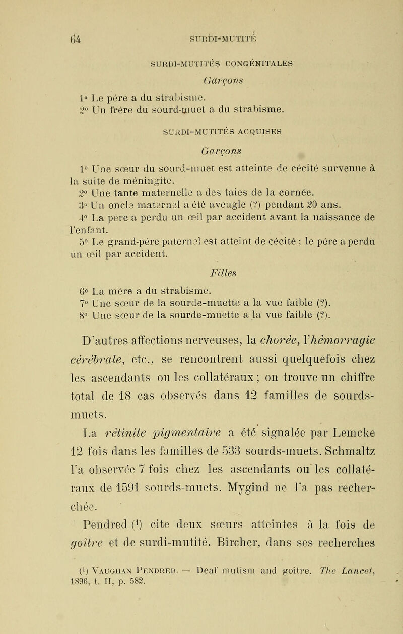 (]4 SUIîDI-MUTTTÉ SURDI-MUTITÉS CONGÉNITALES Garçons lu Le père a du strabisme. 2° Un frère du sourd-muet a du strabisme. SURDI-MUTITÉS ACQUISES Garçons 1° Une sœur du sourd-muet est atteinte de cécité survenue à la suite de méningite. 2° Une tante maternelle a des taies de la cornée. W' Y\\ oncle maternai a été aveugle (?) pendant 20 ans. 4° La père a perdu un œil par accident avant la naissance de l'enfant. 5° Le grand-père paternel est atteint de cécité ; le père a perdu un œil par accident. Filles G0 La mère a du strabisme. 7° Une sœur de la sourde-muette a la vue faible (?). 8° Une sœur de la sourde-muette a la vue faible (?). D'autres affections nerveuses, la chorëe, Yhêmorragie cérébrale, etc., se rencontrent aussi quelquefois chez les ascendants ouïes collatéraux; on trouve un chiffre total de 18 cas observés dans 12 familles de sourds- muets. La rétinlte pigmentaire a été signalée par Lemcke 12 fois dans les familles de 533 sourds-muets. Schmaltz Ta observée 7 fois chez les ascendants ouïes collaté- raux de 1591 sourds-muets. Mygïnd ne l'a pas recher- chée. Pendred (') cite deux sœurs atteintes à la fois de goitre et de surdi-mutité. Bircher. dans ses recherches (>; Vaughan Pendred, — Deaf mutism and goitre. The Lancet, 1896. t. II, p. 582.