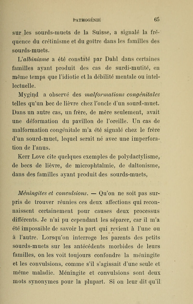 ÊATHOGKNIE 66 sur les sourds-muets de la Suisse, a signalé la fré- quence du crétinisme et du goitre dans les familles des sourds-muets. L'albinisme a été constaté par Dahl dans certaines familles ayant produit des cas de surdi-mutité, en même temps que l'idiotie et la débilité mentale ou intel- lectuelle. Mygind a observé des malformations congénitales telles qu'un bec de lièvre chez l'oncle d'un sourd-muet. Dans un autre cas, un frère, de mère seulement, avait une déformation du pavillon de l'oreille. Un cas de malformation congénitale m'a été signalé chez le frère d'un sourd-muet, lequel serait né avec une imperfora- tion de l'anus. Kerr Love cite quelques exemples de polydactylisme, de becs de lièvre, de microphtalmie, de daltonisme, dans des familles ayant produit des sourds-muets, Méningites et convulsions. — Qu'on ne soit pas sur- pris de trouver réunies ces deux affections qui recon- naissent certainement pour causes deux processus différents. Je n'ai pu cependant les séparer, car il m'a été impossible de savoir la part qui revient à Tune ou à l'autre. Lorsqu'on interroge les parents des petits sourds-muets sur les antécédents morbides de leurs familles, on les voit toujours confondre la méningite et les convulsions, comme s'il s'agissait d'une seule et même maladie. Méningite et convulsions sont deux mots synonymes pour la plupart. Si on leur dit qu'il