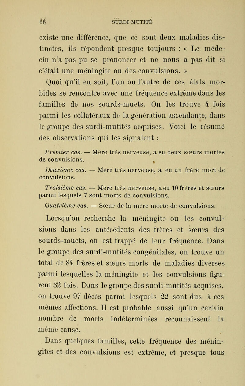 existe une différence, que ce sont deux maladies dis- tinctes, ils répondent presque toujours : « Le méde- cin n'a pas pu se prononcer et ne nous a pas dit si c'était une méningite ou des convulsions. » Quoi qu'il en soit, l'un ou l'autre de ces états mor- bides se rencontre avec une fréquence extrême dans les familles de nos sourds-muets. On les trouve 4 fois parmi les collatéraux de la génération ascendante, dans le groupe des surdi-mutités acquises. Voici le résumé des observations qui les signalent : Premier cas. — Mère très nerveuse, a eu deux sœurs mortes de convulsions. % Deuxième eas. — Mère très nerveuse, a eu un frère mort de convulsions. Troisième eas. — Mère très nerveuse, a eu 10 frères et sœurs parmi lesquels 7 sont morts de convulsions. Quatrième cas. — Sœur de la mère morte de convulsions. Lorsqu'on recherche la méningite ou les convul- sions dans les antécédents des frères et sœurs des sourds-muets, on est frappé de leur fréquence. Dans le groupe des surdi-mutités congénitales, on trouve un total de 84 frères et sœurs morts de maladies diverses parmi lesquelles la méningite et les convulsions figu- rent 32 fois. Dans le groupe des surdi-mutités acquises, on trouve 97 décès parmi lesquels 22 sont dus à ces mêmes affections. Il est probable aussi qu'un certain nombre de morts indéterminées reconnaissent la même cause. Dans quelques familles, cette fréquence des ménin- gites et des convulsions est extrême, et presque tous