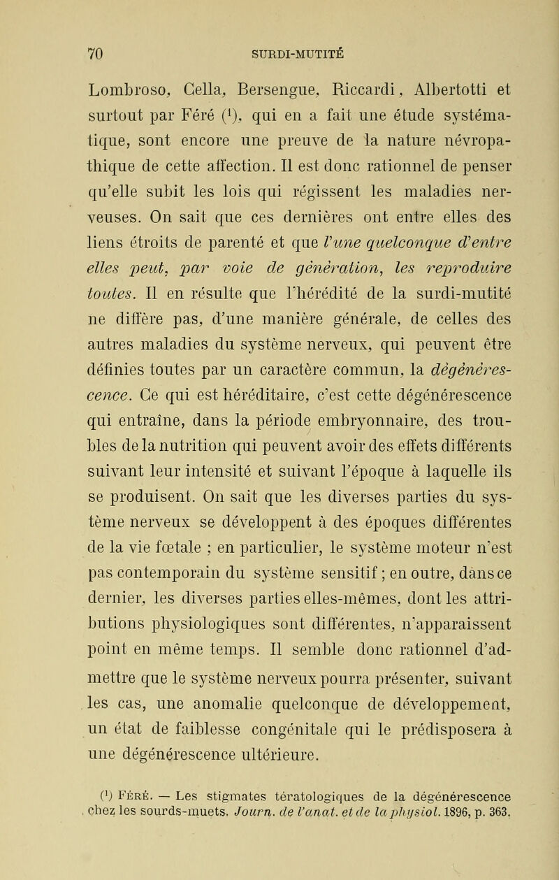 Lombroso, Cella, Bersengue, Riccardi, Albertotti et surtout par Féré (*), qui eu a fait une étude systéma- tique, sont encore une preuve de la nature névropa- thique de cette affection. Il est donc rationnel de penser qu'elle subit les lois qui régissent les maladies ner- veuses. On sait que ces dernières ont entre elles des liens étroits de parenté et que l'une quelconque d'entre elles peut, par voie de génération, les reproduire toutes. Il en résulte que l'hérédité de la surdi-mutité ne diffère pas, d'une manière générale, de celles des autres maladies du système nerveux, qui peuvent être définies toutes par un caractère commun, la dégénéres- cence. Ce qui est héréditaire, c'est cette dégénérescence qui entraîne, dans la période embryonnaire, des trou- bles de la nutrition qui peuvent avoir des effets différents suivant leur intensité et suivant l'époque à laquelle ils se produisent. On sait que les diverses parties du sys- tème nerveux se développent à des époques différentes de la vie fœtale ; en particulier, le système moteur n'est pas contemporain du système sensitif ; en outre, dans ce dernier, les diverses parties elles-mêmes, dont les attri- butions physiologiques sont différentes, n'apparaissent point en même temps. Il semble donc rationnel d'ad- mettre que le système nerveux pourra présenter, suivant les cas, une anomalie quelconque de développement, un état de faiblesse congénitale qui le prédisposera à une dégénérescence ultérieure. (') Féré. — Les stigmates tératologiques de la dégénérescence chez les sourds-muets. Journ. de l'anat. et de laphysiol. 1896, p. 363.