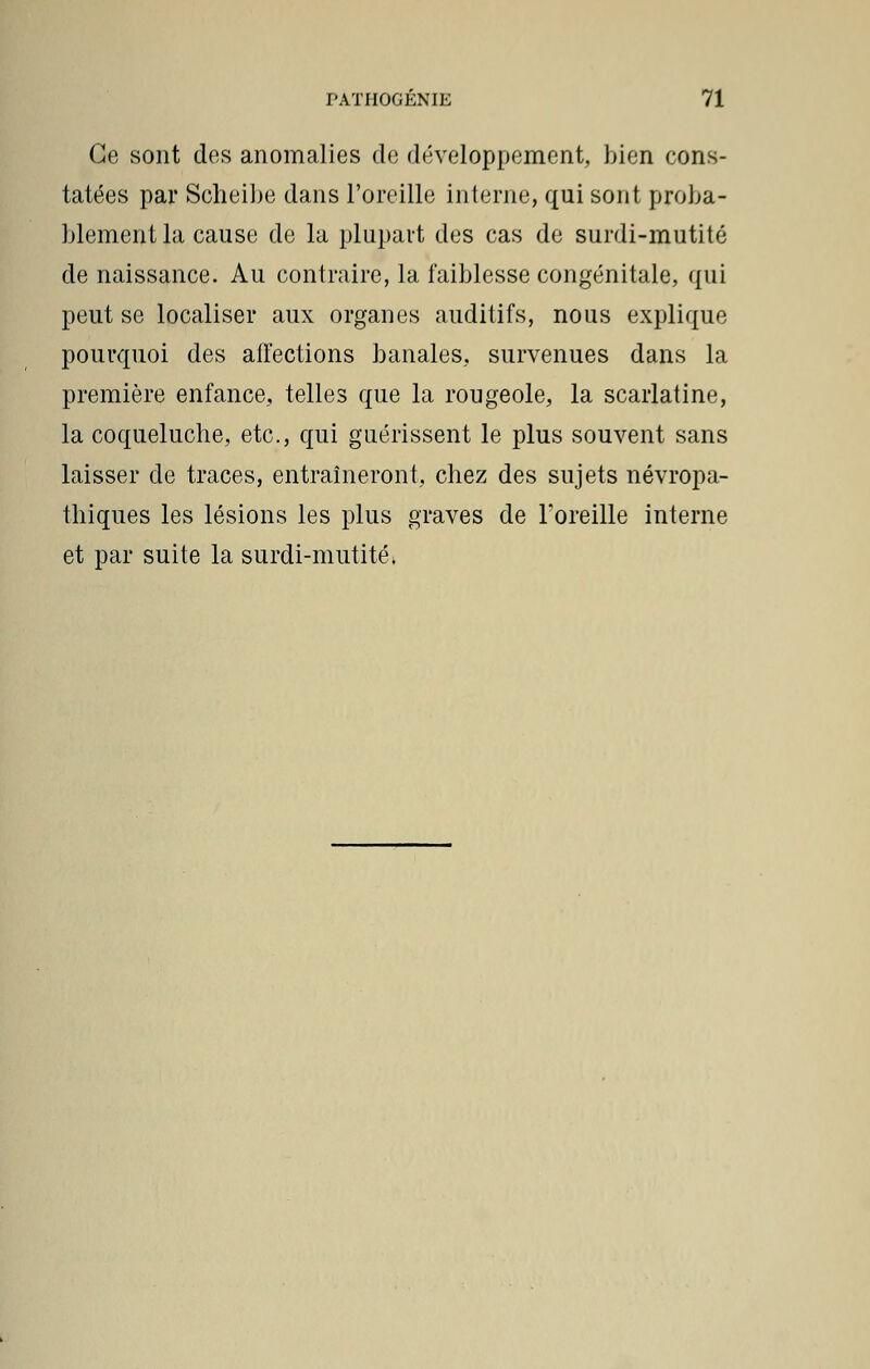 Ce sont des anomalies de développement, bien cons- tatées par Scheibe dans l'oreille interne, qui sont proba- blement la cause de la plupart des cas de surdi-mutité de naissance. Au contraire, la faiblesse congénitale, qui peut se localiser aux organes auditifs, nous explique pourquoi des affections banales, survenues dans la première enfance, telles que la rougeole, la scarlatine, la coqueluche, etc., qui guérissent le plus souvent sans laisser de traces, entraîneront, chez des sujets névropa- thiques les lésions les plus graves de l'oreille interne et par suite la surdi-mutité*
