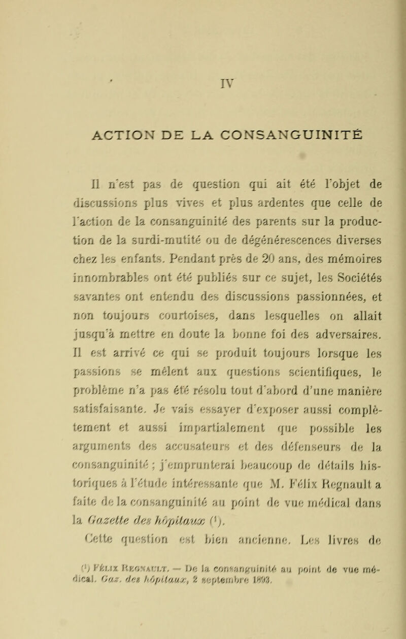 IV ACTION DE LA CONSANGUINITÉ Il n'est pas de question qui ait été l'objet de discussions plus et plus ardentes que celle de l'action de la consanguinité des parents sur la produc- tion de la surdi-rnutité ou de dégénérescences diverses / ante. Pendant près de 20 ans., des mémoires innombrables ont été publiés sur ce sujet, les Sociétés in (les discussions passionnées, el non toujours cours. .s. dans lesquelles on allait jusqu'à mettre en doute la bonne foi des adversaires. Il e qui se produit toujours lorsque les •s- mêlent aux questions scientifiques, le problème n'a pas été résolu tout d'abord d'une manière poser aussi complè- tement et aussi impartialement que possible les argnmen eurs et des défenseurs de la sanguinité ; j'emprunterai beaucoup de détails his- toriques â l'étude Intéressante que M. Félis Regnaulta faite de. ngninité an point de vue médical dans [a Gazette dei hôpitaux ('). Cette question est bien ancienne. Les livre, de .. - De U • Unité au point de me mé d caj ',•). '/'•: hôpitam 1593