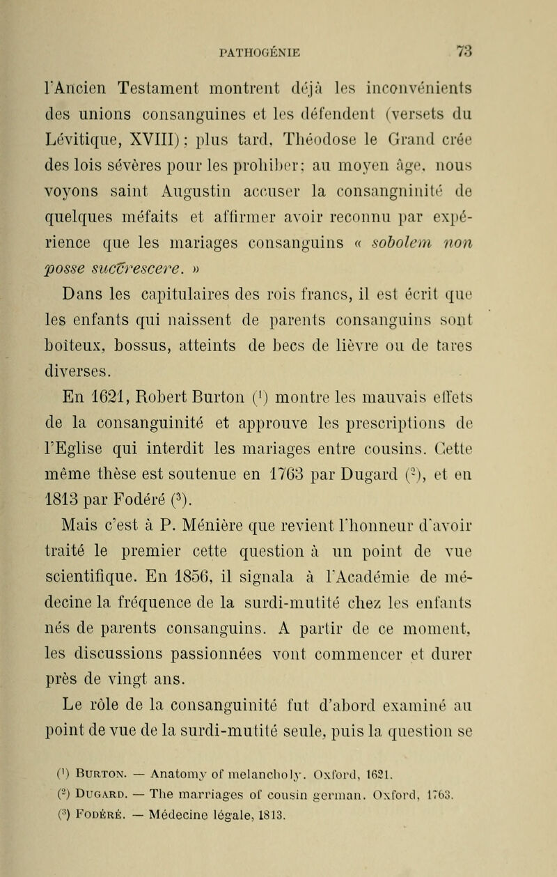 l'Ancien Testament montrent déjà les inconvénients des unions consanguines et les défendent (versets du Lévitique, XVIII) : plus tard. Théodose le Grand crée des lois sévères pour les prohiber; au moyen âge, nous voyons saint Augustin accuser la consangninité de quelques méfaits et affirmer avoir reconnu par expé- rience que les mariages consanguins « sobolem non posse sucVrescere. » Dans les capitulaires des rois francs, il est écrit que les enfants qui naissent de parents consanguins sonl boiteux, bossus, atteints de becs de lièvre ou de tares diverses. En 1621, Robert Burton (l) montre les mauvais effets de la consanguinité et approuve les prescriptions de l'Eglise qui interdit les mariages entre cousins. Cette même thèse est soutenue en 1763 par Dugard (2), et en 1813 par Fodéré (3). Mais c'est à P. Ménière que revient l'honneur d'avoir traité le premier cette question à un point de vue scientifique. En 1856, il signala à l'Académie de mé- decine la fréquence de la surdi-mutité chez les enfants nés de parents consanguins. A partir de ce moment, les discussions passionnées vont commencer et durer près de vingt ans. Le rôle de la consanguinité fut d'abord examiné au point de vue de la surdi-mutité seule, puis la question se (') Burton. — Anatomy of melancholy. Oxford, 1621. (2) Dugard. — The marriages of cousin german. Oxford, 1763. (;!) Fodéré. — Médecine légale, 1813.