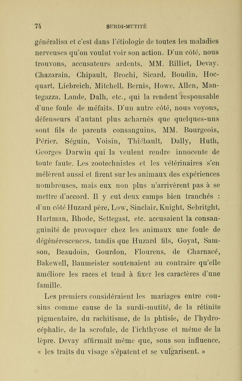 généralisa et c'est dans l'étiologie de toutes les maladies nerveuses qu'on voulut voir son action. D'un côté, nous trouvons, accusateurs ardents, MM. Rilliet, Devay. Chazarain, Chipault, Brochi, Sicard, Boudin, Hoc- quart, Liebreich, Mitchell, Bernis, Howe, Allen, Man- tegazza, Lande, Dalh, etc., qui la rendent responsable d'une foule de méfaits. D'un autre côté, nous voyons, défenseurs d'autant plus acharnés que quelques-uns sont fils cle parents consanguins, MM. Bourgeois, Périer, Séguin, Voisin, Thiébault, Daily, Hutli, Georges Darwin qui la veulent rendre innocente de toute faute. Les zootechnistes et les vétérinaires s'en mêlèrent aussi et firent sur les animaux des expériences nombreuses, mais eux non plus n'arrivèrent pas à se mettre d'accord. Il y eut deux camps bien tranchés : d'un côté Huzard père, Low, Sinclair, Knight, Sebritght, Hartman, Rhode, Settegast, etc. accusaient la consan- guinité de provoquer chez les animaux une foule de dégénérescences, tandis que Huzard fils, Goyat, Sam- son, Beaudoin, Gourdon, Flourens, de Gharnacé, Bakewell, Baumeister soutenaient au contraire qu'elle améliore les races et tend à fixer les caractères d'une famille. Les premiers considéraient les mariages entre cou- sins comme cause de la surdi-mutité, de la rétinite pigmentaire, du rachitisme, de la phtisie, de l'hydro- céphalie, de la scrofule, de l'ichtliyose et même de la lèpre. Devay affirmait même que, sous son influence, « les traits du visage s'épatent et se vulgarisent. »