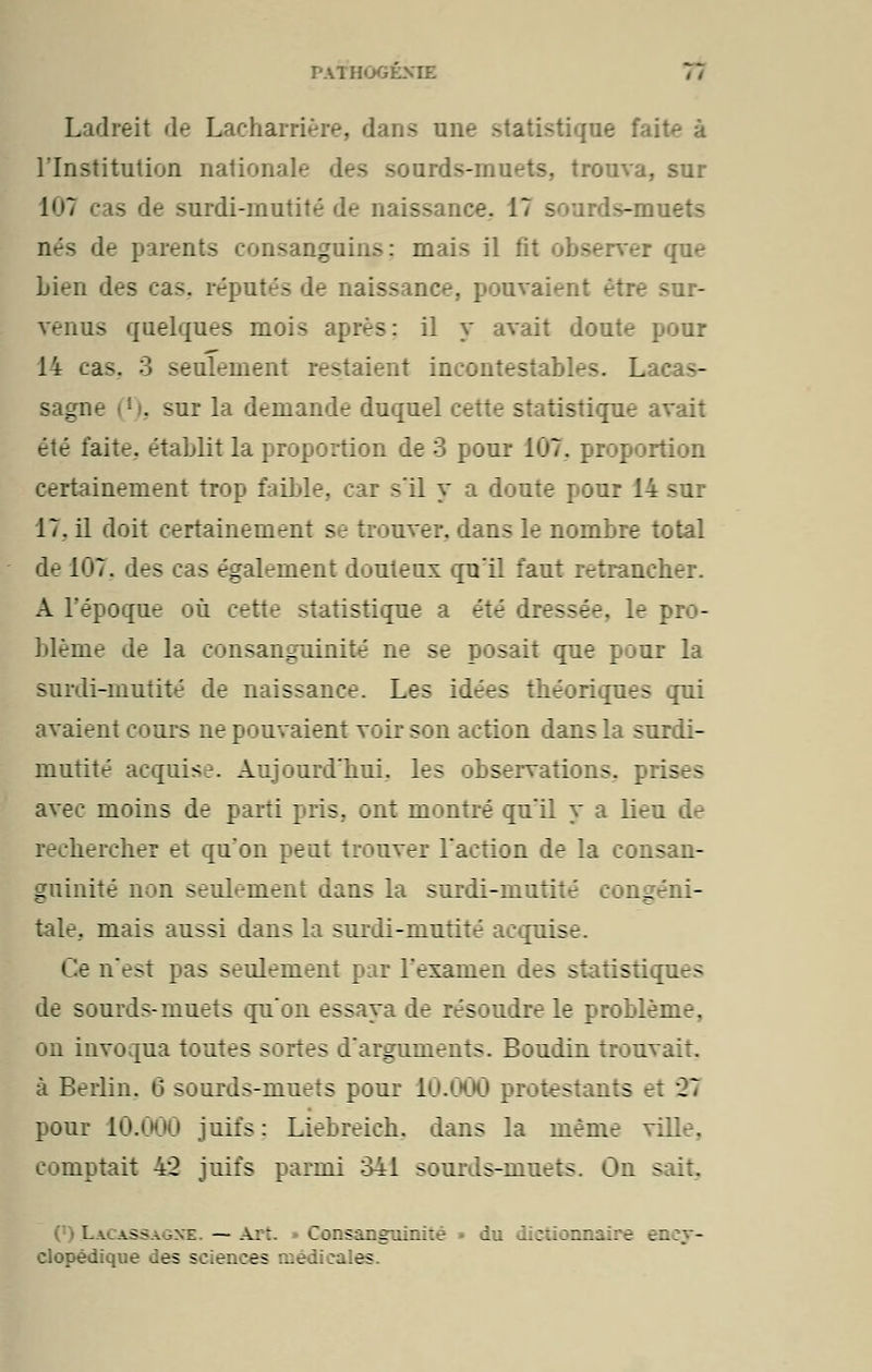 PATHOGEXIE Ladreit de Lachanière, dans une statistique fait^ à l'Institution nationale des sourds-muets, trouva, sur 17 ■ - surdi-mutité de naiss ace. 17 sourds-muets nés de parents consanguins: mais il fit observer que Lien des cas. réputés de naiss . pouvaient être sur- venus quelques mois après: il y avait doute pour 14 eas3 3 seulement restaient incontestables. Lacas- sagne [ . sur la demande duquel cette statistique avait été faite, établit la proportion de 3 pour 107. proportion certainement trop faible, car s'il y a doute pour 14 sur 17. il doit certainement se trouver, dans le nombre total d^ 107. des cas également douteux qu'il faut retrancher. A l'époque où cette statistique a été Iressée, le pro- blème de la consanguinité ne se posait que pour la surdi-mutité de naissance. Les idées théoriques qui avaient cours ne pouvaient voir son action dans la surdi- mutité acquise. Aujourd'hui, les observations, prises avec moins de parti pris, ont montré qu'il y a lieu de hercher et qu'on peut trouver l'action de la consan- guinité non seulement dans la surdi-mutité congéni- tale., mais aussi dans la surdi-mutité acquis n'est pas seulement par l'examen des si ::stiques : ourds-muets qu'on essaya de résoudre le problème, on invoqua toutes sortes d'arguments. Boudin trouvait, à Berlin. 6 sourds-muets pour 10.000 protestants el Xi pour 10.000 juifs : Liebreich. dans la même ville, comptait 4*2 juifs parmi 341 sourds-muets. On sait. La ussagxe —Art • Consanguinité » du dictionnaire ency- clopédique des sciences médicales.