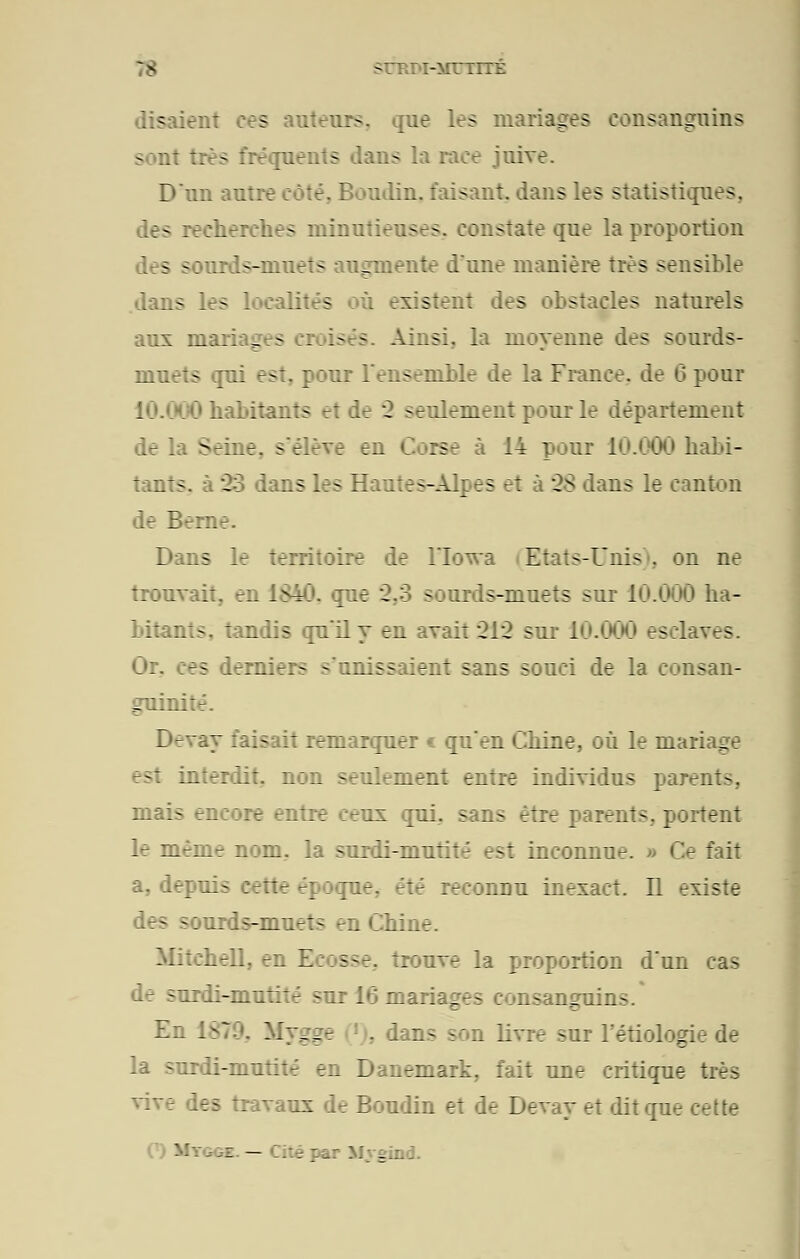 SrRr>I-MTTITÉ s auteurs, que les mariages consanguins sont très fréquents dans la race juive. D'un autre côté. Boudin, faisant, dans les statistiques, des recherches minutieuses, constate que la proportion des sourds-muets augmente dune manière très sensible dans les localités existent des obstacles naturels aux mariages croisés Ainsi, la moyenne des sourds- muets qui est, pour l'ensemble de la France, de 6 pour habitants et de 2 seulement pour le département de la Seine, s'élève bd ra 14 poni 10.000 habi- tants, à 23 dans les Hautes-Alpes et à 28 dans le canton de Berne. Dans le territoire de l'Iowa (Etats-Unis), on ne trouvait, en i£40. que 2.3 sourds-muets sur 10.000 ha- bitants, tandis qu'il y en avait 212 sur 10.(MX» esclaves tS derniers s'unissaient sans souci de la consan- guinité. D-vay faisait remarquer € qu'en Chine, où le mariage bsI interdit, non seulement entre individus parents. mais eneore entre ceux qui. sans être parents, portent le même nom, la surdi-mutité est inconnue. » Ce fait a, depui- ;etie époque, été reconnu inexact. Il existe les -ourds-muets en Chine. Mitchell, en E:: sse. Trouve la proportion d'un cas ;~irdi-mutité sur 16 mari g - :isangui:_ - En ----- ians son livre -ur l'étiolog: la surdi-mutité en Danemark, fait une critique très les travaux de Boudin et de Devay et dit que cette • '■'-- — Cité par Mygind.