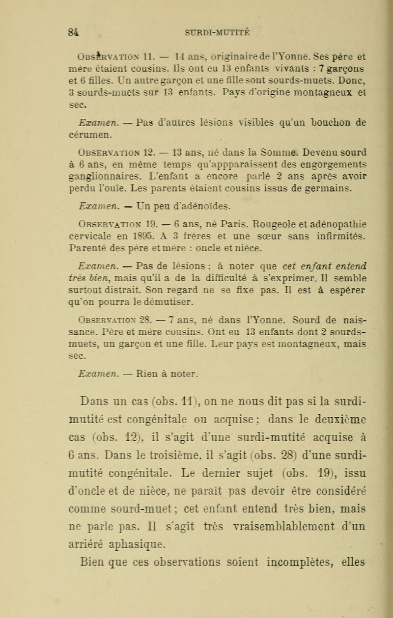 Observation 11. — 14 ans, originairede l'Yonne. Ses père et mère étaient cousins. Us ont eu 13 enfants vivants : 7 garçons et 6 filles. Un autre garçon et une fille sont sourds-muets. Donc, 3 sourds-muets sur 13 enfants. Pays d'origine montagneux et sec. Examen. — Pas d'autres lésions visibles qu'un bouchon de cérumen. Observation 12. — 13 ans, né dans la Somme. Devenu sourd à 6 ans, en même temps qu'appparaissent des engorgements ganglionnaires. L'enfant a encore parlé 2 ans après avoir perdu l'ouïe. Les parents étaient cousins issus de germains. Examen. — Un peu d'adénoïdes. Observation 19. — 6 ans, né Paris. Rougeole et adénopathie cervicale en 1895. A 3 frères et une sœur sans infirmités. Parenté des père et mère : oncle et nièce. Examen. — Pas de lésions : à noter que cet enfant entend très bien, mais qu'il a de la difficulté à s'exprimer. Il semble surtout distrait. Son regard ne se fixe pas. Il est à espérer qu'on pourra ledémutiser. Observation 28. — 7 ans, né dans l'Yonne. Sourd de nais- sance. Père et mère cousins. Ont eu 13 enfants dont 2 sourds- muets, un garçon et une fille. Leur pays est montagneux, mais sec. Examen. — Rien à noter. Dans un cas (obs. 11), on ne nous dit pas si la surdi- mutité est congénitale ou acquise ; dans le deuxième cas fobs. 12). il s'agit d'une surdi-mutité acquise à 6 ans. Dans le troisième, il s'agit i obs. 28) d'une surdi- mutité congénitale. Le dernier sujet (obs. 19), issu d'oncle et de nièce, ne paraît pas devoir être considéré comme sourd-muet ; cet enfant entend très bien, mais ne parle pas. Il s'agit très vraisemblablement d'un arriéré aphasique. Bien que ces observations soient incomplètes, elles