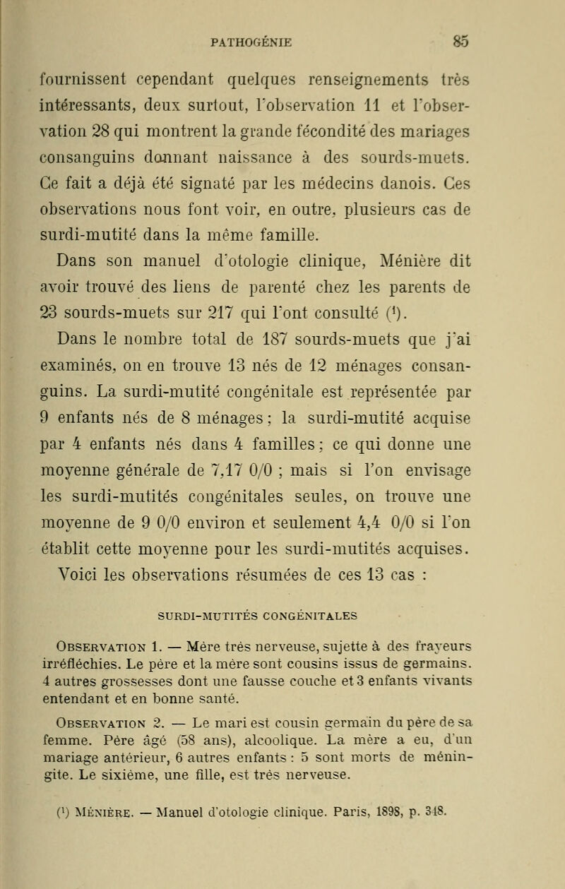 fournissent cependant quelques renseignements très intéressants, deux surtout, l'observation 11 et l'obser- vation 28 qui montrent la grande fécondité des mariages consanguins donnant naissance à des sourds-muets. Ce fait a déjà été signaté par les médecins danois. Ces observations nous font voir, en outre, plusieurs cas de surdi-mutité dans la même famille. Dans son manuel d'otologie clinique, Ménière dit avoir trouvé des liens de parenté chez les parents de 23 sourds-muets sur 217 qui Font consulté ('). Dans le nombre total de 187 sourds-muets que j'ai examinés, on en trouve 13 nés de 12 ménages consan- guins. La surdi-mutité congénitale est représentée par 9 enfants nés de 8 ménages ; la surdi-mutité acquise par 4 enfants nés dans 4 familles ; ce qui donne une moyenne générale de 7,17 0/0 ; mais si l'on envisage les surdi-mutités congénitales seules, on trouve une moyenne de 9 0/0 environ et seulement 4,4 0/0 si l'on établit cette moyenne pour les surdi-mutités acquises. Voici les observations résumées de ces 13 cas : SURDI-MUTITÉS CONGÉNITALES Observation 1. — Mère très nerveuse, sujette à des frayeurs irréfléchies. Le père et la mère sont cousins issus de germains. 4 autres grossesses dont une fausse couche et 3 enfants vivants entendant et en bonne santé. Observation 2. — Le mari est cousin germain du père de sa femme. Père âgé (58 ans), alcoolique. La mère a eu, d'un mariage antérieur, 6 autres enfants : 5 sont morts de ménin- gite. Le sixième, une fille, est très nerveuse. 0) Ménière. — Manuel d'otologie clinique. Paris, 189S, p. 318.