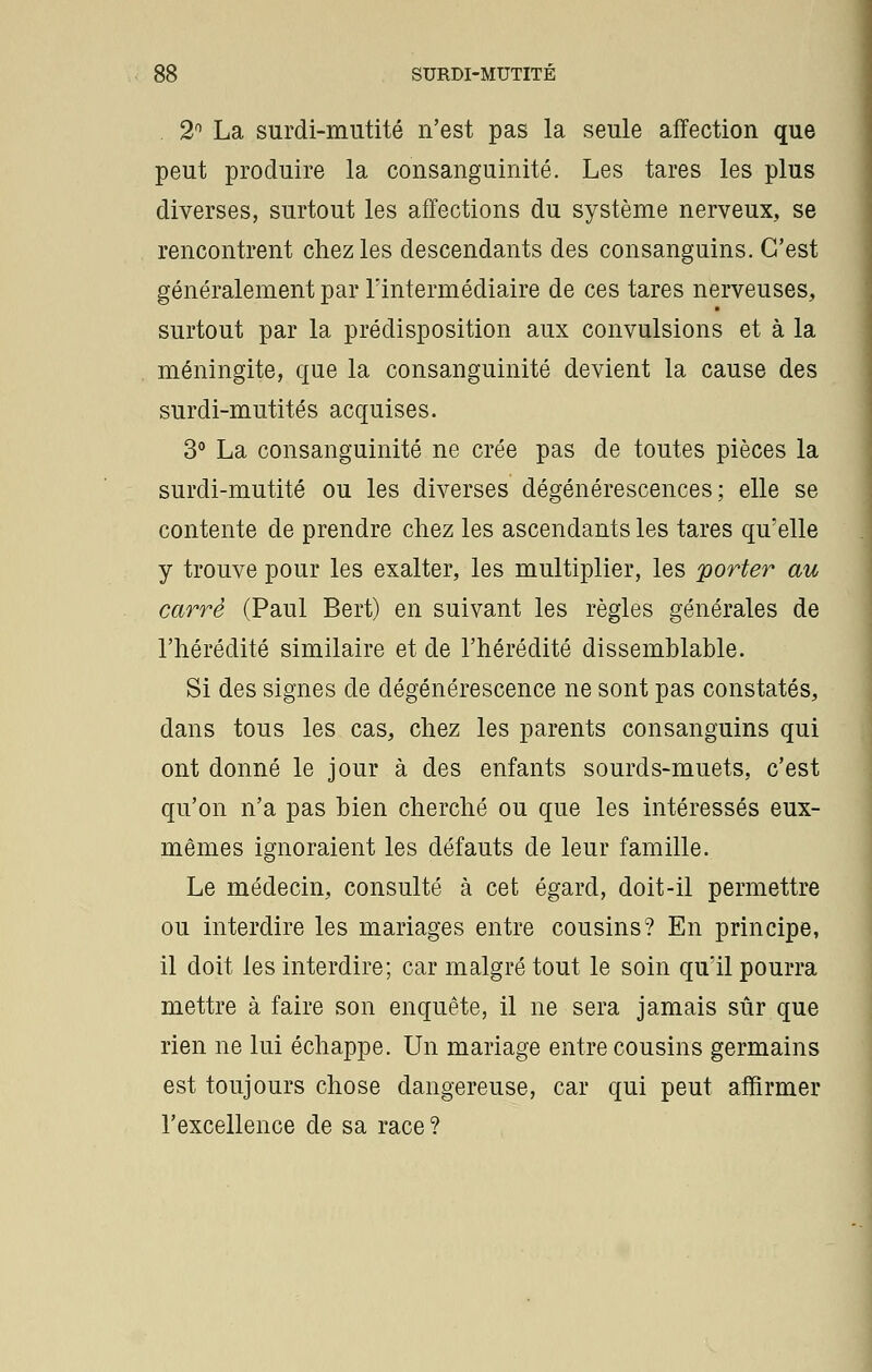 2n La surdi-mutité n'est pas la seule affection que peut produire la consanguinité. Les tares les plus diverses, surtout les affections du système nerveux, se rencontrent chez les descendants des consanguins. C'est généralement par l'intermédiaire de ces tares nerveuses, surtout par la prédisposition aux convulsions et à la méningite, que la consanguinité devient la cause des surdi-mutités acquises. 3° La consanguinité ne crée pas de toutes pièces la surdi-mutité ou les diverses dégénérescences; elle se contente de prendre chez les ascendants les tares qu'elle y trouve pour les exalter, les multiplier, les porter au carré (Paul Bert) en suivant les règles générales de l'hérédité similaire et de l'hérédité dissemblable. Si des signes de dégénérescence ne sont pas constatés, dans tous les cas, chez les parents consanguins qui ont donné le jour à des enfants sourds-muets, c'est qu'on n'a pas bien cherché ou que les intéressés eux- mêmes ignoraient les défauts de leur famille. Le médecin, consulté à cet égard, doit-il permettre ou interdire les mariages entre cousins? En principe, il doit les interdire; car malgré tout le soin qu'il pourra mettre à faire son enquête, il ne sera jamais sûr que rien ne lui échappe. Un mariage entre cousins germains est toujours chose dangereuse, car qui peut affirmer l'excellence de sa race?