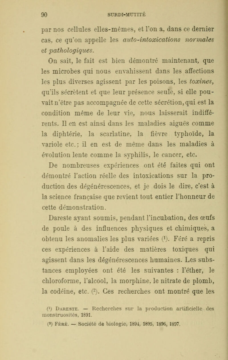par nos cellules elles-mêmes, et l'on a, dans ce dernier cas. ce qu'on appelle les auto-intoxications normales et pathologiques. On sait, le fait est bien démontré maintenant, que les microbes qui nous envahissent dans les affections les plus diverses agissent par les poisons, les toxines, qu'ils sécrètent et que leur présence seule, si elle pou- vait nêtre pas accompagnée de cette sécrétion, qui est la condition même de leur vie. nous laisserait indiffé- rents. Il en est ainsi dans les maladies aiguës comme la diphtérie, la scarlatine, la fièvre typhoïde, la variole etc.: il en est de même dans les maladies à évolution lente comme la syphilis, le cancer, etc. De nombreuses expériences ont été faites qui ont démontré l'action réelle des intoxications sur la pro- duction des dégénérescences, et je dois le dire, c'est à la science française que revient tout entier l'honneur de cette démonstration. Dareste ayant soumis, pendant l'incubation, des œufs de poule à des influences physiques et chimiques, a obtenu les anomalies les plus variées l)- Féré a repris ces expériences à l'aide des matières toxiques qui agissent dans les dégénérescences humaines. Les subs- tances employées ont été les suivantes : l'éther, le chloroforme, l'alcool, la morphine, le nitrate de plomb, la codéine, etc. (~). Ces recherches ont montré que les <x) Dareste. — Recherches sur la production artificielle des monstruosités. 1891. (») Féré. — Société de biologie, 1894, 1895, 1896, 1897.