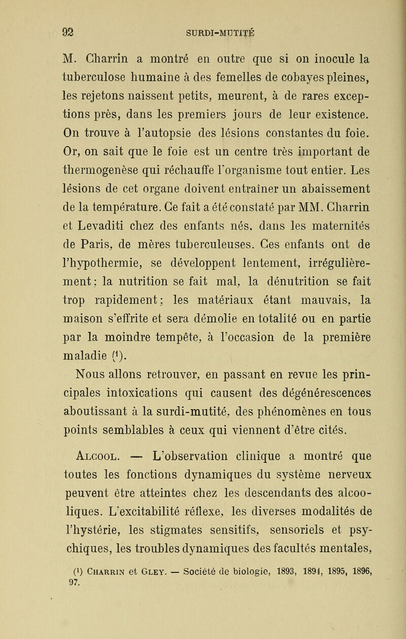 M. Gharrin a montré en outre que si on inocule la tuberculose humaine à des femelles de cobayes pleines, les rejetons naissent petits, meurent, à de rares excep- tions près, dans les premiers jours de leur existence. On trouve à l'autopsie des lésions constantes du foie. Or, on sait que le foie est un centre très important de thermogenèse qui réchauffe l'organisme tout entier. Les lésions de cet organe doivent entraîner un abaissement de la température. Ce fait a été constaté par MM. Gharrin et Levaditi chez des enfants nés, dans les maternités de Paris, de mères tuberculeuses. Ges enfants ont de l'hypothermie, se développent lentement, irrégulière- ment ; la nutrition se fait mal, la dénutrition se fait trop rapidement; les matériaux étant mauvais, la maison s'effrite et sera démolie en totalité ou en partie par la moindre tempête, à l'occasion de la première maladie (1). Nous allons retrouver, en passant en revue les prin- cipales intoxications qui causent des dégénérescences aboutissant à la surdi-mutité, des phénomènes en tous points semblables à ceux qui viennent d'être cités. Alcool. — L'observation clinique a montré que toutes les fonctions dynamiques du système nerveux peuvent être atteintes chez les descendants des alcoo- liques. L'excitabilité réflexe, les diverses modalités de l'hystérie, les stigmates sensitifs, sensoriels et psy- chiques, les troubles dynamiques des facultés mentales, (») Charrin et Gley. — Société de biologie, 1893, 1891, 1895, 1896, 97.