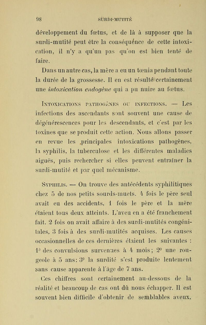 développement du fœtus, et de là à supposer que la surdi-mutité peut être la conséquence de cette intoxi- cation, il n'y a qu'un pas qu'on est bien tenté de faire. Dans un autre cas, la mère a eu un tœnia pendant toute la durée de la grossesse. Il en est résulté certainement une intoxication endogène qui a pu nuire au fœtus. Intoxications pathogènes ou infections. — Les infections des ascendants sont souvent une cause de dégénérescences pour les descendants, et c'est par les toxines que se produit cette action. Nous allons passer en revue les .principales intoxications pathogènes, la syphilis, la tuberculose et les différentes maladies aiguës, puis rechercher si elles peuvent entraîner la surdi-mutité et par quel mécanisme. Syphilis. — On trouve des antécédents syphilitiques chez 5 de nos petits sourds-muets. 4 fois le père seul avait eu des accidents, 1 fois le père et la mère étaient tous deux atteints. L'aveu en a été franchement fait. 2 fois on avait affaire à des surdi-mutités congéni- tales, 3 fois à des surdi-mutités acquises. Les causes occasionnelles de ces dernières étaient les suivantes : 1° des convulsions survenues à 4 mois ; 2U une rou- geole à 5 ans: 3° la surdité s'est produite lentement sans cause apparente à l'âge de 7 ans. Ces chiffres sont certainement au-dessous de la réalité et beaucoup de cas ont dû nous échapper. Il est souvent bien difficile d'obtenir de semblables aveux.