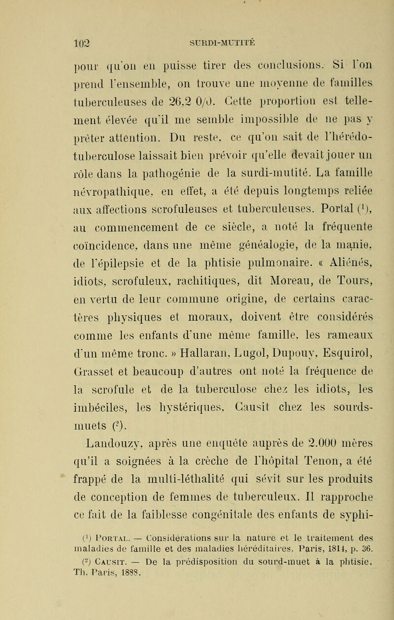 pour qu'on en puisse tirer des conclusions. Si Ton prend l'ensemble, on trouve une moyenne de familles tuberculeuses de 26.2 0/0. Cette proportion est telle- ment élevée qu'il me semble impossible de ne pas y prêter attention. Du reste, ce qu'on sait de l'hérédo- tuberculose laissait bien prévoir qu'elle devait jouer uu rôle dans la pathogénie de la surdi-mutité. La famille névropathique. en effet, a été depuis longtemps reliée aux affections scrofuleuses et tuberculeuses. Portai ('), au commencement de ce siècle, a noté la fréquente coïncidence, dans une même généalogie, de la manie, de l'épilepsie et de la phtisie pulmonaire. « Aliénés, idiots., scrofuleux, rachitiques, dit Moreau, de Tours, en vertu de leur commune origine, de certains carac- tères physiques et moraux, doivent être considérés comme les enfants d'une même famille, les rameaux d'un même tronc. » Hallaran. Lugol, Dupouy, Esquirol, Grasset et beaucoup d'autres ont noté la fréquence de la scrofule et de la tuberculose chez les idiots, les imbéciles, les hystériques, Gausit chez les sourds- muets ('). Landouzy. après une enquête auprès de 2.000 inères qu'il a soignées à la crèche de l'hôpital Tenon, a été frappé de la multi-léthalité qui sévit sur les produits de conception de femmes de tuberculeux. Il rapproche ce fait de la faiblesse congénitale des enfants de syphi- ('j Portai.. — Considérations sur la nature et le traitement des maladies de famille et des maladies héréditaires. Paris, 1811, p. 36. Ç2) Causit. — De la prédisposition du sourd-muet à la phtisie. Th. Paris, 1883.