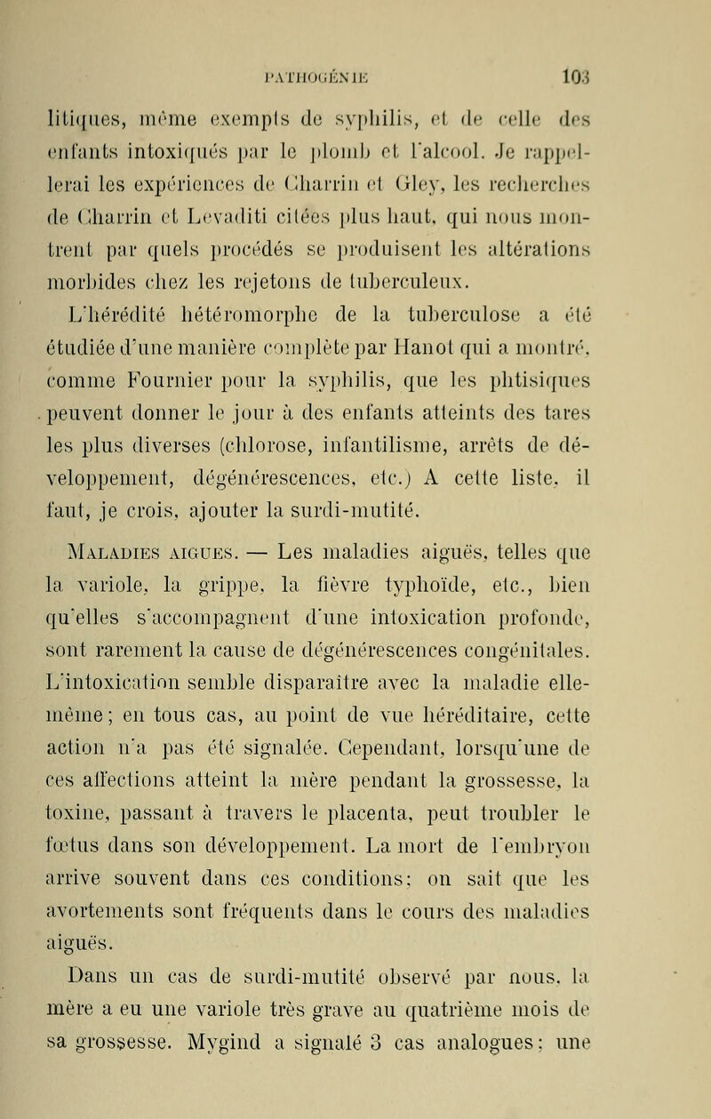 litiques, même exempts de syphilis, et de celle des enfants intoxiqués par Le plomb et l'alcool. .Je rappel- lerai les expériences de Charrin e1 Gley, les recherches de Charrin et Levaditi citées plus haut, qui nous mon- trent par quels procédés se produisent les altérations morbides chez les rejetons de tuberculeux. L'hérédité hétéromorpho de la tuberculose a été étudiée d'une manière complète par Hanoi qui a montré', comme Fournier pour la syphilis, que les phtisiques peuvent donner le jour à des enfants atteints des tares les plus diverses (chlorose, infantilisme, arrêts de dé- veloppement, dégénérescences, etc.) A celte liste, il faut, je crois, ajouter la surdi-mutité. Maladies aiguës. — Les maladies aiguës, telles que la variole., la grippe, la fièvre typhoïde, etc., bien qu'elles s'accompagnent d'une intoxication profonde, sont rarement la cause de dégénérescences congénitales. L'intoxication semble disparaître avec la maladie elle- même ; en tous cas, au point de vue héréditaire, cette action n'a pas été signalée. Cependant, lorsqu'une de ces alfections atteint la mère pendant la grossesse, la toxine, passant à travers le placenta, peut troubler le fœtus dans son développement. La mort de l'embryon arrive souvent dans ces conditions: on sait que les avortements sont fréquents dans le cours des maladies aiguës. Dans un cas de surdi-mutité observé par nous, la mère a eu une variole très grave au quatrième mois de sa grossesse. Mygind a signalé 3 cas analogues : une