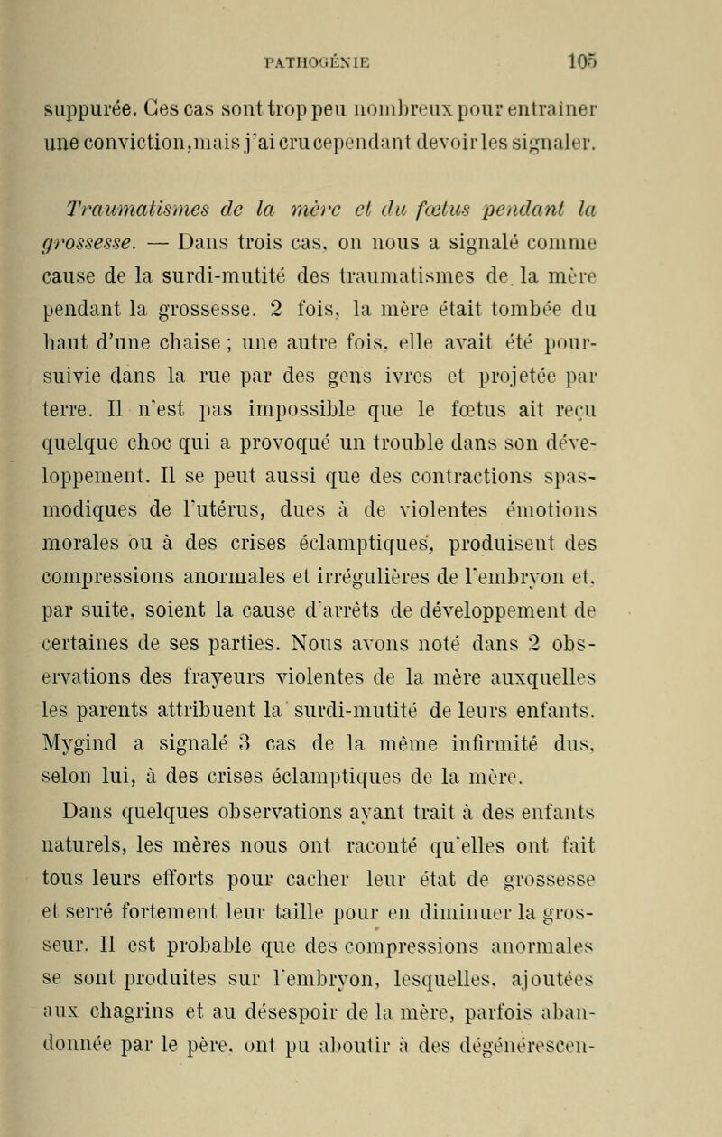 suppurée. Ces cas sont trop peu nombreux pou; entraîner une conviction,mais j'ai cru cependant devoir les signaler. Traumatlsmes de la mère et du fœtus pendant la grossesse. — Dans trois cas. on nous a signalé comme cause de la surdi-mutité des traumatismes de la mère pendant la grossesse. 2 fois, la mère était tombée du haut d'une chaise; une autre fois, elle avait été pour- suivie dans la rue par des gens ivres et projetée par terre. Il n'est pas impossible que le fœtus ait reçu quelque choc qui a provoqué un trouble dans son déve- loppement. Il se peut aussi que des contractions spas- modiques de l'utérus, dues à de violentes émotions morales ou à des crises éclamptiques, produisent des compressions anormales et irrégulières de l'embryon et. par suite, soient la cause d'arrêts de développement de certaines de ses parties. Nous avons noté dans 2 obs- ervations des frayeurs violentes de la mère auxquelles les parents attribuent la surdi-mutité de leurs enfants. Mygind a signalé 3 cas de la même infirmité dus, selon lui, à des crises éclamptiques de la mère. Dans quelques observations ayant trait à des enfants naturels, les mères nous ont raconté qu'elles ont t'ait tous leurs efforts pour cacher leur état de grossesse el serré fortement leur taille pour en diminuer la gros- seur. Il est probable que des compressions anormales se sont produites sur l'embryon, lesquelles, ajoutées aux chagrins et au désespoir de la mère, parfois aban- donnée par le père, ont pu aboutir à des dégénérescen-