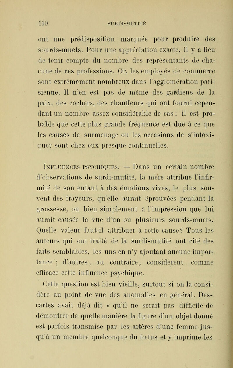 ont une prédisposition marquée pour produire des sourds-muets. Pour une appréciation exacte, il y a lieu de tenir compte du nombre des représentants de cha- cune de ces professions. Or, les employés de commerce sont extrêmement nombreux dans l'agglomération pari- sienne. Il n'en est pas de même des gardiens de la paix, des cochers, des chauffeurs qui ont fourni cepen- dant un nombre assez considérable de cas : il est pro- bahle que cette plus grande fréquence est due à ce que les causes de surmenage ou les occasions de s'intoxi- quer sont chez eux presque continuelles. Influences psychiques. — Dans un certain nombre d'observations de surdi-mutité, la mère attribue l'infir- mité de son enfant à des émotions vives, le plus sou- vent des frayeurs, qu'elle aurait éprouvées pendant la grossesse, ou bien simplement à l'impression que lui aurait causée la vue d'un ou plusieurs sourds-muets. Quelle valeur faut-il attribuer à cette cause? Tous les auteurs qui ont traité de la surdi-mutité ont cité des faits semblables, les uns en n'y ajoutant aucune impor- tance ; d'autres, au contraire, considèrent comme efficace cette influence psychique. Cette question est bien vieille, surtout si on la consi- dère au point de vue des anomalies en général. Des- cartes avait déjà dit « qu'il ne serait pas difficile de démontrer de quelle manière la figure d'un objet donné est parfois transmise par les artères d'une femme jus- qu'à un membre quelconque du fœtus et y imprime les