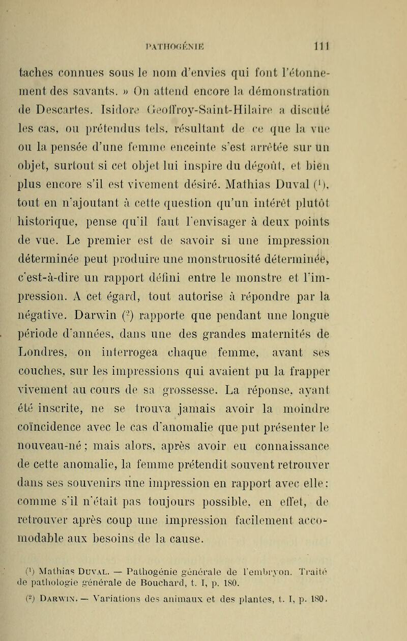 taches connues sous le nom d'envies qui font l'étonne- ment des savants. » On attend encore La démonstration de Descartes. Isidore Geoffroy-Saint-Hilaire a discuté lus cas, ou prétendus tels, résultant de ce que la vue ou la pensée d'une femme enceinte s'est arrêtée sur un objet, surtout si cet objet lui inspire du dégoût, el bien plus encore s'il est vivement désiré. Mathias Duval ('). tout en n'ajoutant à cette question qu'un intérêt plutôt historique, pense qu'il faut l'envisager à deux points de vue. Le premier est de savoir si une impression déterminée peut produire une monstruosité déterminée, c'est-à-dire un rapport défini entre le monstre et l'im- pression. A cet égard, tout autorise à répondre par la négative. Darwin (•) rapporte que pendant une longue période d'années, dans une des grandes maternités de Londres, on interrogea chaque femme, avant ses couches, sur les impressions qui avaient pu la frapper vivement au cours de sa grossesse. La réponse, ayant été inscrite, ne se trouva jamais avoir la moindre coïncidence avec le cas d'anomalie que put présenter le nouveau-né ; mais alors, après avoir eu connaissance de cette anomalie, la femme prétendit souvent retrouver dans ses souvenirs une impression en rapport avec elle: comme s'il n'était pas toujours possible, en effet, de retrouver après coup une impression facilement acco- modable aux besoins de la cause. (') Mathias Duval. — Palhogénie générale de l'embryon. Traité de pathologie générale de Bouchard, t. I, p. ISO. (-) Darwix.— Variations des animaux et des plantes, t. I, p. ISO.