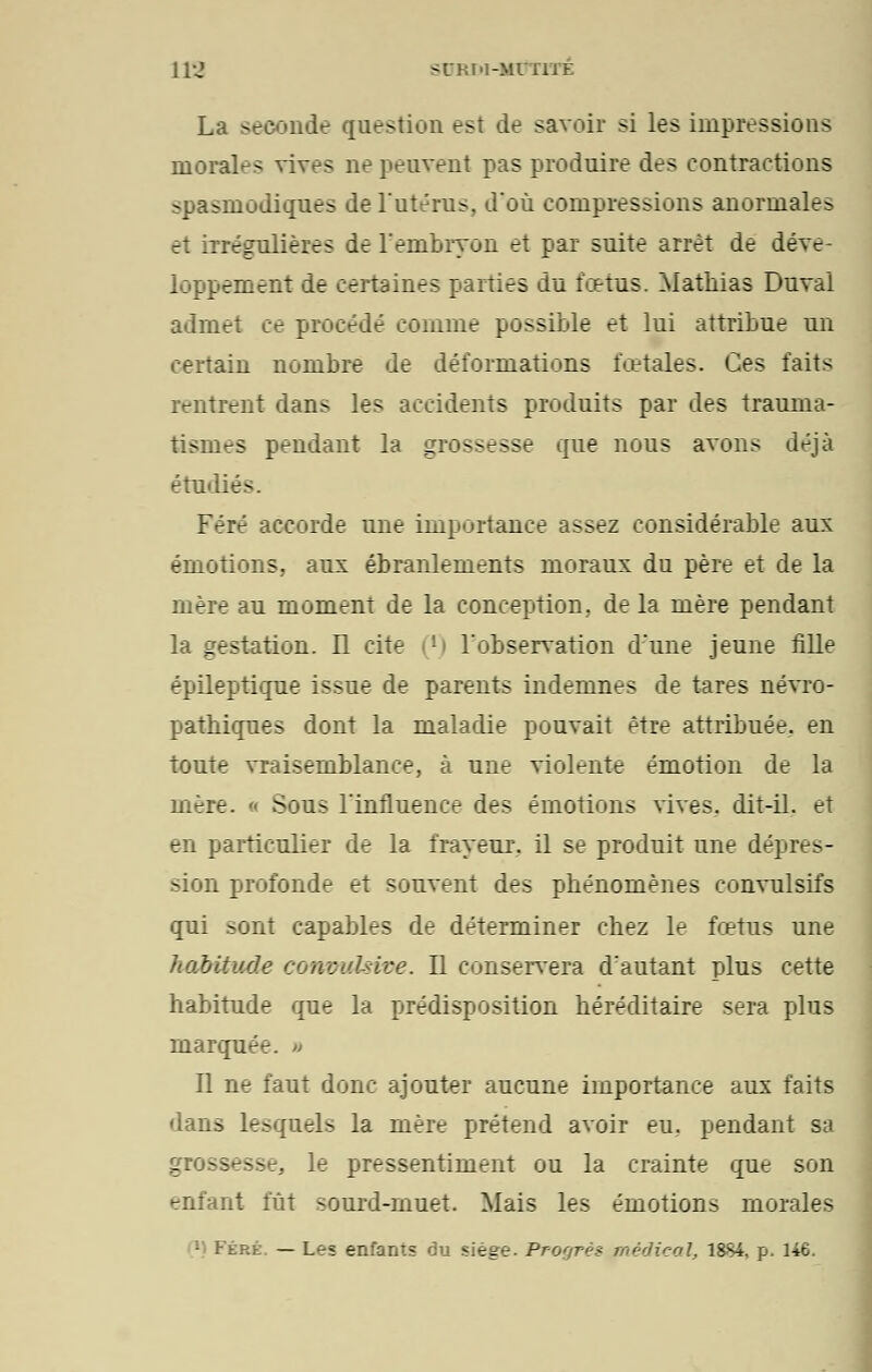 La seconde question est de savoir si les impressions morales vives ne peuvent pas produire des contractions -pasinodiques de l'utérus, d'où compressions anormales et iTrégulières de l'embryon et par suite arrêt de déve- loppement de certaines parties du fœtus. Mathias Duval admet ce procédé comme possible et lui attribue un certain nombre de déformations fœtales. Ces faits rentrent dans les accidents produits par des trauma- tismes pendant la grossesse que nous avons déjà étudiés. Féré accorde une importance assez considérable aux émotions, aux ébranlements moraux du père et de la mère au moment de la conception, de la mère pendant la gestation. Il cite (*) l'observation d'une jeune fille épileptique issue de parents indemnes de tares névro- patniques dont la maladie pouvait être attribuée, en toute vraisemblance, à une violente émotion de la mère. « Sous l'influence des émotions vives, dit-il. et en particulier de la frayeur, il se produit une dépres- sion profonde et souvent des pbénomènes convulsifs qui sont capables de déterminer cbez le fœtus une habitude concv.Uive. Il conservera d'autant plus cette habitude que la prédisposition héréditaire sera plus marquée. » Il ne faut donc ajouter aucune importance aux faits dans lesquels la mère prétend avoir eu, pendant sa grossesse, le pressentiment ou la crainte que son enfant fût sourd-muet. Mais les émotions morales • Ftp.h; — Les enfants du siège. Progrès médical, 1884, p. 146.