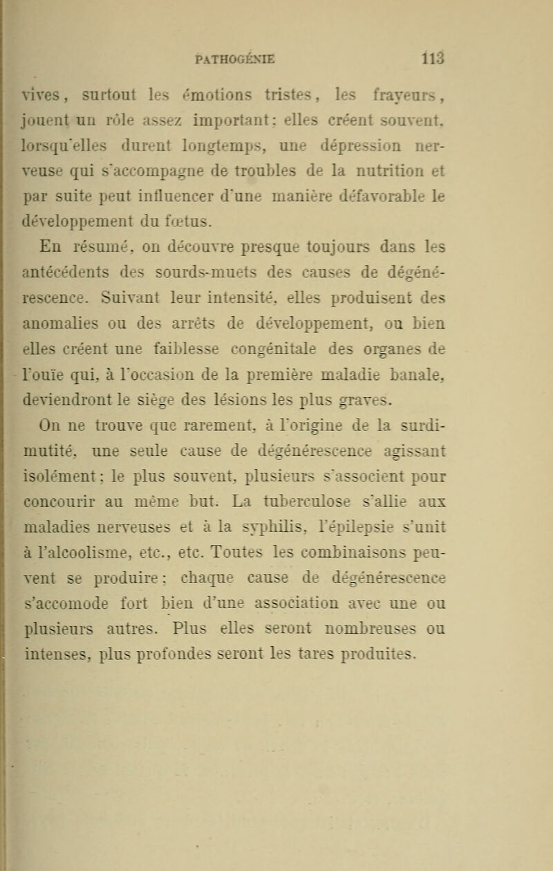 vives, surtout les ''motion- - fraye ;t un 1 i important; elles créent souvent, lorsqu'elles durenl loi ner- veuse qui s'accompagne de troubles de la nutriti par suite peut influencer d'une manière défavorable le développement du fœtus. En résumé, on découvre presque toujours dans I s antécédents des sourds-mu- s des ises Suivant leur intensité, elles produisen: anomalies ou des arrêts de développement, ou bien elles créent une faiblesse congénitale des organ^ l'ouïe qui. à l'occasion de la première maladie banale, deviendront le siège des lésions les plus graves. On ne trouve que rarement, à l'origine de la surdi- mutité, une seule cause de dégénérescence qiss .: isolément: le plus souvent, plusieurs - ssc ient pour concourir au même but. La tuberculose s'allie aux maladies nerveuses et à la syphilis, l'épilepsie s'unit à l'alcoolisme, etc., etc. Toutes les combinaisons peu- vent se produire: chaque cause de légénérescence :omode fort bien d'une association avec une ou plusieurs autres. Plus elles seront nombreuses ou intenses, plus profondes seront les tares produit.-
